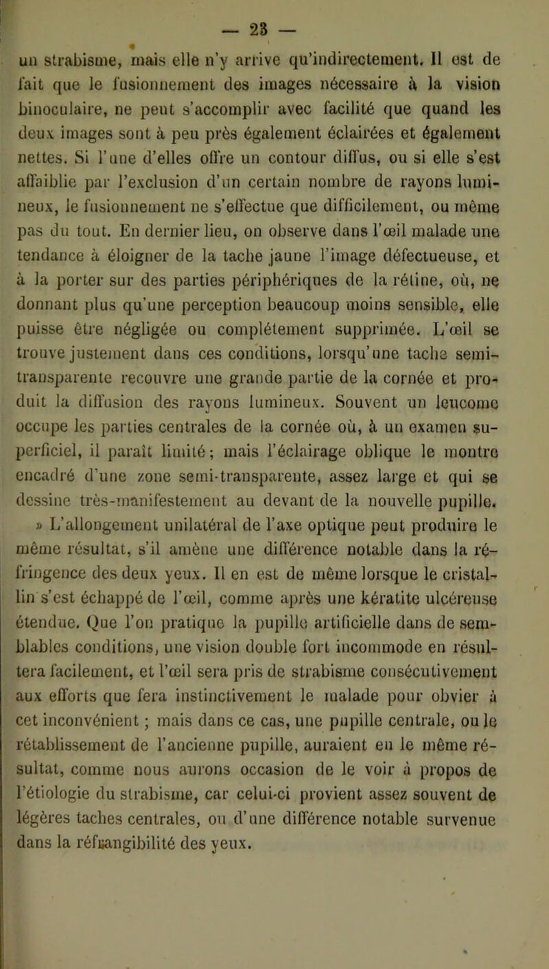 — 28 — un strabisme, mais elle n’y arrive qu’indirectenient. Il est de l'ait que le fusionnement des images nécessaire à la vision binoculaire, ne peut s’accomplir avec facilité que quand les deux images sont à peu près également éclairées et également nettes. Si l’une d’elles ofl're un contour diffus, ou si elle s’est alfaiblie par l’exclusion d’iin certain nombre de rayons luu)i- neux, le fusionnement ne s’effectue que difficilement, ou même pas du tout. En dernier lieu, on observe dans l’œil malade une tendance à éloigner de la tache jaune l’image défectueuse, et à la porter sur des parties périphériques de la réline, où, ne donnant plus qu’une perception beaucoup moins sensible, elle puisse être négligée ou complètement supprimée. L’œil se trouve justement dans ces conditions, lorsqu’une tache semi- transparente recouvre une grande partie de la cornée et pro- duit la difl'usion des rayons lumineux. Souvent un leucomc occupe les parties centrales de la cornée où, à un examen su- perficiel, il paraît limité ; mais l’éclairage oblique le montre encadré d’une zone semi-transparente, assez large et qui se dessine très-manifesternent au devant de la nouvelle pupille. » L’allongement unilatéral de l’axe optique peut produire le même résultat, s’il amène une différence notable dans la ré- fringence des deux yeux. 11 en est de même lorsque le cristal- lin s’est échappé de l’œil, comme après une kératite ulcéreuse étendue. Que l’on pratique la pupille artificielle dans de sem- blables conditions, une vision double fort incommode en résul- tera facilement, et l’œil sera pris de strabisme consécutivement aux efforts que fera instinctivement le malade pour obvier à cet inconvénient ; mais dans ce cas, une pupille centrale, ou le rétablissement de l’ancienne pupille, auraient eu le même ré- sultat, comme nous aurons occasion de le voir à propos de l’étiologie du strabisme, car celui-ci provient assez souvent de légères taches centrales, ou d’une différence notable survenue dans la réfuangibilité des yeux.