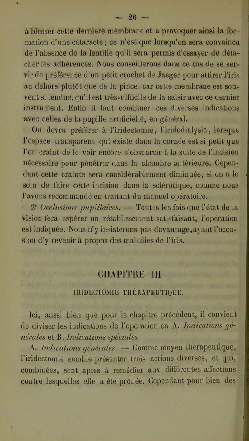 à blesser cette dernière membrane et à provoquer ainsi la for- mation d’une cataracte; ce n’est que lorsqu’on sera convaincu de l’absence de la lentille qu’il sera permis d’essayer de déta- cher les adhérences. Nous conseillerons dans ce cas de se ser- vir de préférence d’un petit crochet de Jaeger pour attirer l’iris au dehors plutôt que de la pince, car cette membrane est sou- vent si tendue, qu’il est très-difficile de la saisir avec ce dernier instrument. Enfin il faut combiner ces diverses indications avec celles de la pupille artificielle, en général. On devra préférer à l’iridectomie, l’iridodialysie, lorsque l’espace transparent qui existe dans la cornée est si petit que l’on craint de le voir encore s’obscurcir à la suite de l’incision nécessaire pour pénétrer dans la chambre antérieure. Cepen- dant cette crainte sera considérablement diminuée, si on a le soin de faire cette incision dans la sclérotique, comme nous l’avons recommandé en traitant du manuel opératoire. 2 Occlusions pupillaires. — Toutes les fois que l’état de la vision fera espérer un rétablissement satisfaisant, l’opération est indiquée. Nous n’y insisterons pas davantage,ayant l’occa- sion d’y revenir à propos des maladies de l’iris. CHAPITRE 111 lUlDECTOMIE THÉRAPEUTIQUE. Ici, aussi bien que pour le chapitre précédent, il convient de diviser les indications de l’opération en A. Indications fjé- nérales et B. Indications spéciales. A. Indications ijénérales. — Comme moyeu thérapeutique, l’iridectomie semble présenter trois actions diverses, et qui, combinées, sont aptes à remédier aux dilférentes alfections contre lesquelles elle a été prônée. Cependant pour bien des