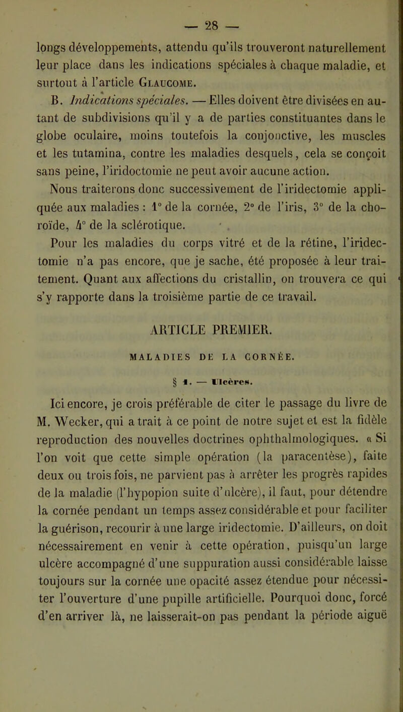 longs développements, attendu qu’ils trouveront naturellement leur place dans les indications spéciales à chaque maladie, et surtout à l’article Glaucome. B. Indications sjjéciales. — Elles doivent être divisées en au- tant de subdivisions qu’il y a de parties constituantes dans le globe oculaire, moins toutefois la conjonctive, les muscles et les tutamina, contre les maladies desquels, cela se conçoit sans peine, l’iridoctomie ne peut avoir aucune action. Nous traiterons donc successivement de l’iridectomie appli- quée aux maladies : 1 de la cornée, 2° de l’iris, 3“ de la cho- roïde, de la sclérotique. Pour les maladies du corps vitré et de la rétine, l’iri,dec- tomie n’a pas encore, que je sache, été proposée à leur trai- tement. Quant aux afléctions du cristallin, on trouvera ce qui s’y rapporte dans la troisième partie de ce travail. ABTICLE PREMIER. MALADIES DE LA CORNÉE. § 1. — Ulcères. Ici encore, je crois préférable de citer le passage du livre de M. Wecker, qui a trait à ce point de notre sujet et est la fidèle reproduction des nouvelles doctrines ophthalrnologiques. « Si l’on voit que cette simple opération (la paracentèse), faite deux ou trois fois, ne parvient pas à arrêter les progrès rapides de la maladie (l’hypopion suite d’ulcère), il faut, pour détendre la cornée pendant un temps assez considérable et pour faciliter la guérison, recourir aune large iridectomie. D’ailleurs, on doit nécessairement en venir à cette opération, puisqu’un large ulcère accompagné d’une suppuration aussi considérable laisse toujours sur la cornée une opacité assez étendue pour nécessi- ter l’ouverture d’une pupille artificielle. Pourquoi donc, forcé d’en arriver là, ne laisserait-on pas pendant la période aiguë