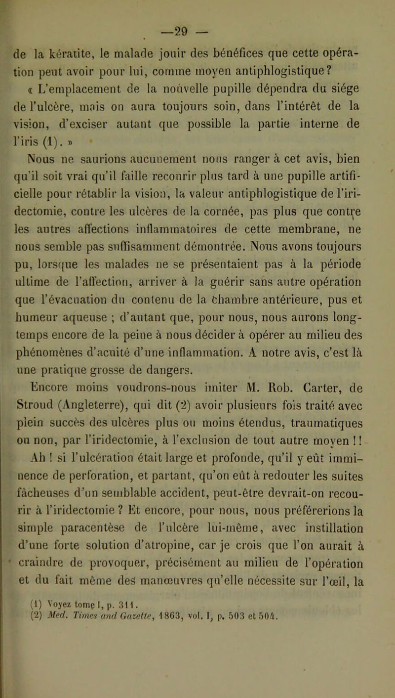 —29 — de la kéraiite, le malade jouir des bénéfices que cette opéra- tion peut avoir pour lui, comme moyen antiphlogistique? « L’emplacement de la nouvelle pupille dépendra du siège de l’ulcère, mois on aura toujours soin, dans l’intérêt de la vision, d’exciser autant que possible la partie interne de l’iris (1). » Nous ne saurions aucunement nous ranger à cet avis, bien qu’il soit vrai qu’il faille recourir plus tard à une pupille artifi- cielle pour rétablir la vision, la valeur antiphlogistique de l’iri- dectomie, contre les ulcères de la cornée, pas plus que contre les autres affections inllammaioires de cette membrane, ne nous semble pas suffisamment démontrée. Nous avons toujours pu, lorsfjue les malades ne se présentaient pas à la période ultime de l’alfection, arriver à la guérir sans autre opération que l’évacuation du contenu de la chambre antérieure, pus et humeur aqueuse ; d’autant que, pour nous, nous aurons long- temps encore de la peine à nous décider à opérer au milieu des phénomènes d’acuité d’une inflammation. A notre avis, c’est là une pratique grosse de dangers. Encore moins voudrons-nous imiter M. Rob. Carter, de Stroud (Angleterre), qui dit (2) avoir plusieurs fois traité avec plein succès des ulcères plus ou moins étendus, traumatiques ou non, par f iridectomie, à l’exclusion de tout autre moyen !! Ah ! si l’ulcération était large et profonde, qu’il y eût immi- nence de perforation, et partant, qu’on eût à redouter les suites fâcheuses d’un semblable accident, peut-être devrait-on recou- rir à l’iridectomie ? Et encore, pour nous, nous préférerions la simple paracentèse de l’ulcère lui-même, avec instillation d’une forte solution d’atropine, car je crois que l’on aurait à ' craindre de provoquer, précisément au milieu de l’opération et du fait même des manœuvres qu’elle nécessite sur l’œil, la (1) Voyez tomç I, p. 311. (2) Med. Times and Gazette, -1863, vol. I, p, 503 et 504.