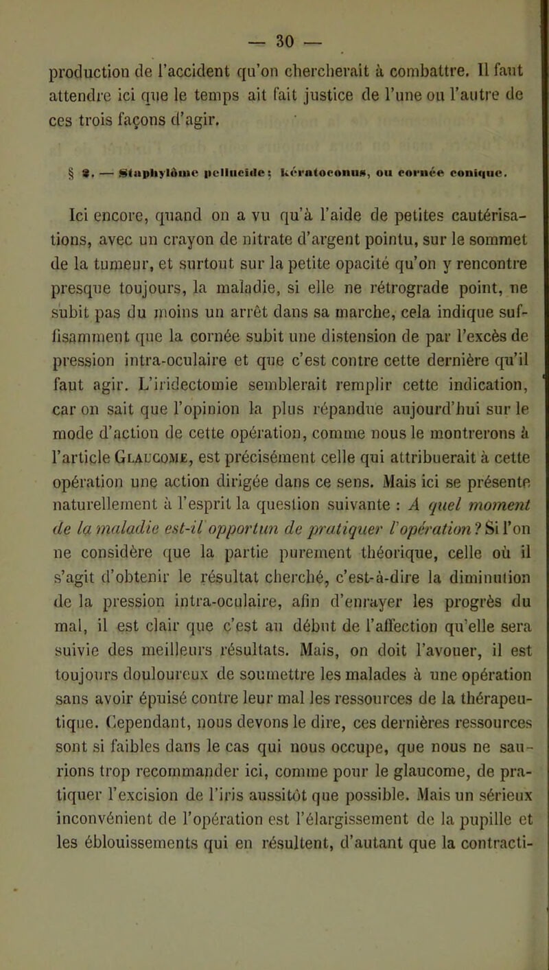 production de l’accident qu’on chercherait à combattre. Il faut attendre ici que le temps ait fait justice de l’une ou l’autre de ces trois façons d’agir. § — StapliylôiiU' iiclliicide; k(‘i'n(oeoniii«, ou coniqiic. Ici encore, quand on a vu qu’à l’aide de petites cautérisa- tions, avec un crayon de nitrate d’argent pointu, sur le sommet de la tumeur, et surtout sur la petite opacité qu’on y rencontre presque toujours, la maladie, si elle ne rétrograde point, ne subit pas du moins un arrêt dans sa marche, cela indique suf- fisamment que la cornée subit une distension de par l’excès de pression intra-oculaire et que c’est contre cette dernière qu’il faut agir. L’iridectomie semblerait remplir cette indication, car on sait que l’opinion la plus répandue aujourd’hui sur le mode d’action de cette opération, comme nous le montrerons à l’article Glaucome, est précisément celle qui attribuerait à cette opération une action dirigée dans ce sens. Mais ici se présente naturellement à l’esprit la question suivante : A quel moment de la maladie est-il opportun de pratiquer Vopérationlo\\ ne considère que la partie purement théorique, celle où il s’agit d’obtenir le résultat cherché, c’est-à-dire la diminution de la pression intra-oculaire, afin d’enrayer les progrès du mal, il est clair que c’est au début de l’alfection qu’elle sera suivie des meilleurs résultats. Mais, on doit l’avouer, il est toujours douloureux de soumettre les malades à une opération sans avoir épuisé contre leur mal les ressources de la thérapeu- tique. Cependant, nous devons le dire, ces dernières ressources sont si faibles dans le cas qui nous occupe, que nous ne sau- rions trop recommander ici, comme pour le glaucome, de pra- tiquer l’excision de l’iris aussitôt que possible. Mais un sérieux inconvénient de l’opération est l’élargissement de la pupille et les éblouissements qui en résultent, d’autant que la contracti-