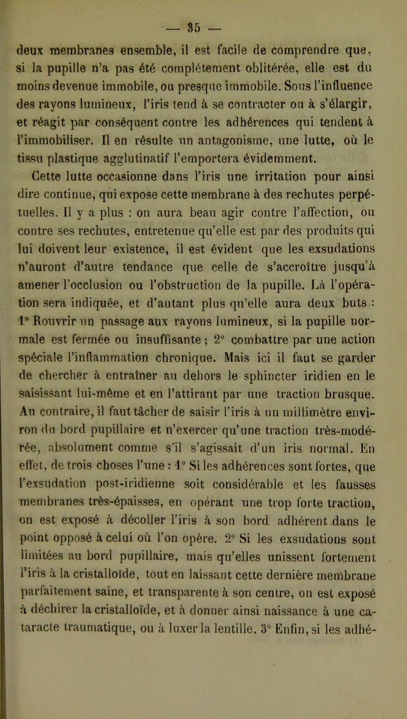 — 85 — deux membranes ensemble, il est facile de comprendre que, si la pupille n’a pas été complètement oblitérée, elle est du moins devenue immobile, ou presque immobile. Sous l’influence des rayons lumineux, l’iris tend à se contracter ou à s’élargir, et réagit par conséquent contre les adhérences qui tendent à l’immobiliser. Il en résulte un antagonisme, une lutte, où le tissu plastique agglutinatif l’emportera évidemment. Cette lutte occasionne dans l’iris une irritation pour ainsi dire continue, qui expose cette membrane à des rechutes perpé- tuelles. Il y a plus : on aura beau agir contre ralTeclion, ou contre ses rechutes, entretenue quelle est par des produits qui lui doivent leur existence, il est évident que les exsudations n’auront d’autre tendance que celle de s’accroître jusqu’à amener l’occlusion ou l’obstruction de la pupille. Là l’opéra- tion sera indiquée, et d’autant plus qu’elle aura deux buts : 1° Rouvrir un passage aux rayons lumineux, si la pupille nor- male est fermée ou insuffisante ; 2“ combattre par une action spéciale l’inflammation chronique. Mais ici il faut se garder de chercher à entraîner au dehors le sphincter iridien en le saisissant lui-même et en l’attirant par une traction brusque. Au contraire, il faut tâcher de saisir l’iris à un millimètre envi- ron du bord pupillaire et n’exercer qu’une traction très-modé- rée, absolument comme s’il s’agissait d’un iris normal. En effet, de trois choses l’une : 1® Si les adhérences sont fortes, que l’exsudation post-iridienne soit considérable et les fausses membranes très-épaisses, en opérant une trop forte traction, on est exposé à décoller l’iris à son bord adhérent.dans le point opposé à celui où l’on opère. 2® Si les exsudations sont limitées au bord pupillaire, mais qu’elles unissent fortement l’iris à la cristalloïde, tout en laissant cette dernière membrane parfaitement saine, et transparente à son centre, on est exposé à déchirer la cristalloïde, et à donner ainsi naissance à une ca- taracte traumatique, ou à luxer la lentille. 3® Enfin, si les adhé-