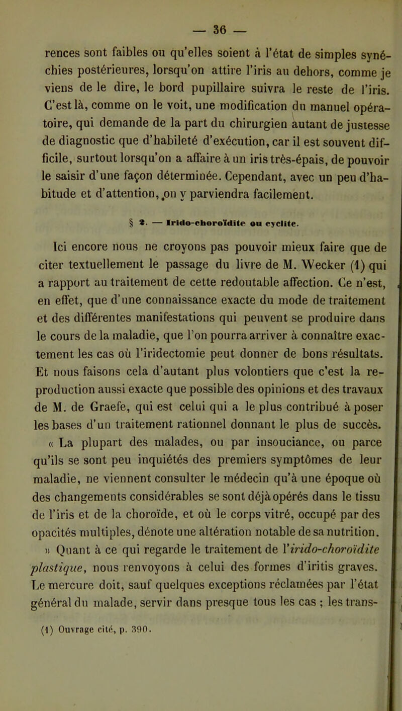 rences sont faibles on qu’elles soient à l’état de simples syné- chies postérieures, lorsqu’on attire l’iris au dehors, comme je viens de le dire, le bord pupillaire suivra le reste de l’iris. C’est là, comme on le voit, une modification du manuel opéra- toire, qui demande de la part du chirurgien autant de justesse de diagnostic que d’habileté d’exécution, car il est souvent dif- ficile, surtout lorsqu’on a affaire à un iris très-épais, de pouvoir le saisir d’une façon déterminée. Cependant, avec un peu d’ha- bitude et d’attention,.on y parviendra facilement. § *• — Irldo-choroUrtlte ou cyclite. Ici encore nous ne croyons pas pouvoir mieux faire que de citer textuellement le passage du livre de M. Wecker (1) qui a rapport au traitement de cette redoutable affection. Ce n’est, en effet, que d’une connaissance exacte du mode de traitement et des différentes manifestations qui peuvent se produire dans le cours de la maladie, que l’on pourra arriver à connaître exac- tement les cas où l’iridectomie peut donner de bons résultats. Et nous faisons cela d’autant plus volontiers que c’est la re- production aussi exacte que possible des opinions et des travaux de M. de Graefe, qui est celui qui a le plus contribué à poser les bases d’un traitement rationnel donnant le plus de succès. « La plupart des malades, ou par insouciance, ou parce qu’ils se sont peu inquiétés des premiers symptômes de leur maladie, ne viennent consulter le médecin qu’à une époque où des changements considérables se sont déjà opérés dans le tissu de l’iris et de la choroïde, et où le corps vitré, occupé par des opacités multiples, dénote une altération notable de sa nutrition. )) Quant à ce qui regarde le traitement de Virido-choroïdite plastique, nous renvoyons à celui des formes d’iritis graves. Le mercure doit, sauf quelques exceptions réclamées par l’état général du malade, servir dans presque tous les cas ; les trans- (1) Ouvrage p. 390.