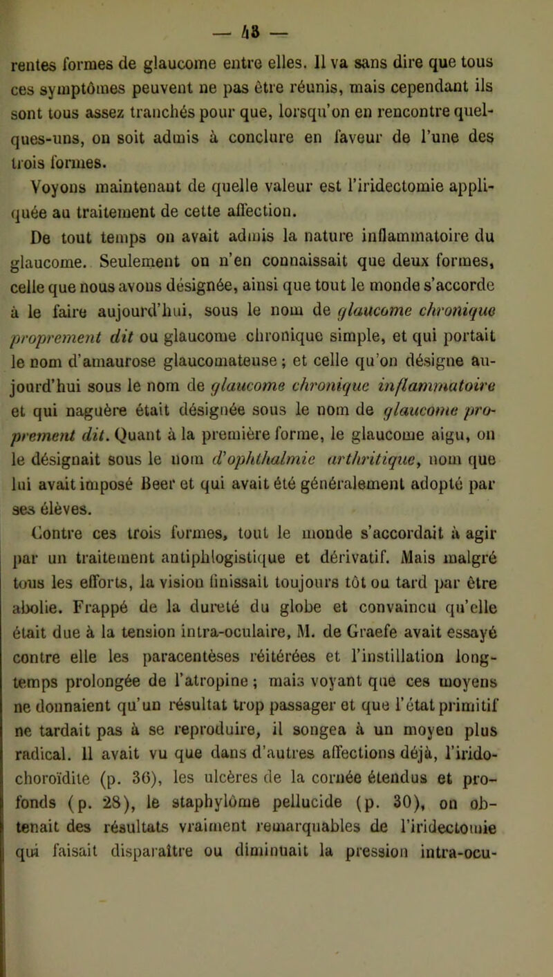 rentes formes de glaucome entre elles. 11 va sans dire que tous ces symptômes peuvent ne pas être réunis, mais cependant ils sont tous assez tranchés pour que, lorsqu’on en rencontre quel- ques-uns, on soit admis à conclure en faveur de l’une des trois formes. Voyons maintenant de quelle valeur est l’iridectomie appli- quée au traitement de cette affection. De tout temps on avait admis la nature inflammatoire du glaucome. Seulement on n’en connaissait que deux formes, celle que nous avons désignée, ainsi que tout le monde s’accorde à le faire aujourd’hui, sous le nom de glaucome chronique proprement dit ou glaucome chronique simple, et qui portait le nom d’amaurose glaucomateuse ; et celle qu’on désigne au- jourd’hui sous le nom de glaucome chronique inflammatoire et qui naguère était désignée sous le nom de glaucome pro- prement dit. Quant à la première forme, le glaucome aigu, on le désignait sous le nom d'ophlhalmie arthritique, nom que lui avait imposé Beer et qui avait été généralement adopté par ses élèves. Contre ces trois formes, tout le monde s’accordait à agir par un traitement antiphlogistique et dérivatif. Mais malgré tous les efforts, la vision finissait toujours tôt ou tard par être abolie. Frappé de la dureté du globe et convaincu qu’elle était due à la tension intra-oculaire, M. de Graefe avait essayé contre elle les paracentèses réitérées et l’instillation long- temps prolongée de l’atropine ; mais voyant que ces moyens ne donnaient qu’un résultat trop passager et que l’état primitif ne tardait pas à se reproduire, il songea à un moyen plus radical. 11 avait vu que dans d’autres affections déjà, l’irido- choroïdite (p. 36), les ulcères de la cornée étendus et pro- fonds (p. 28), le staphylôme pellucide (p. 30), on ob- tenait des résultats vraiment remarquables de l’iridectomie qui faisait disparaître ou dinûnuait la pression intra-ocu-