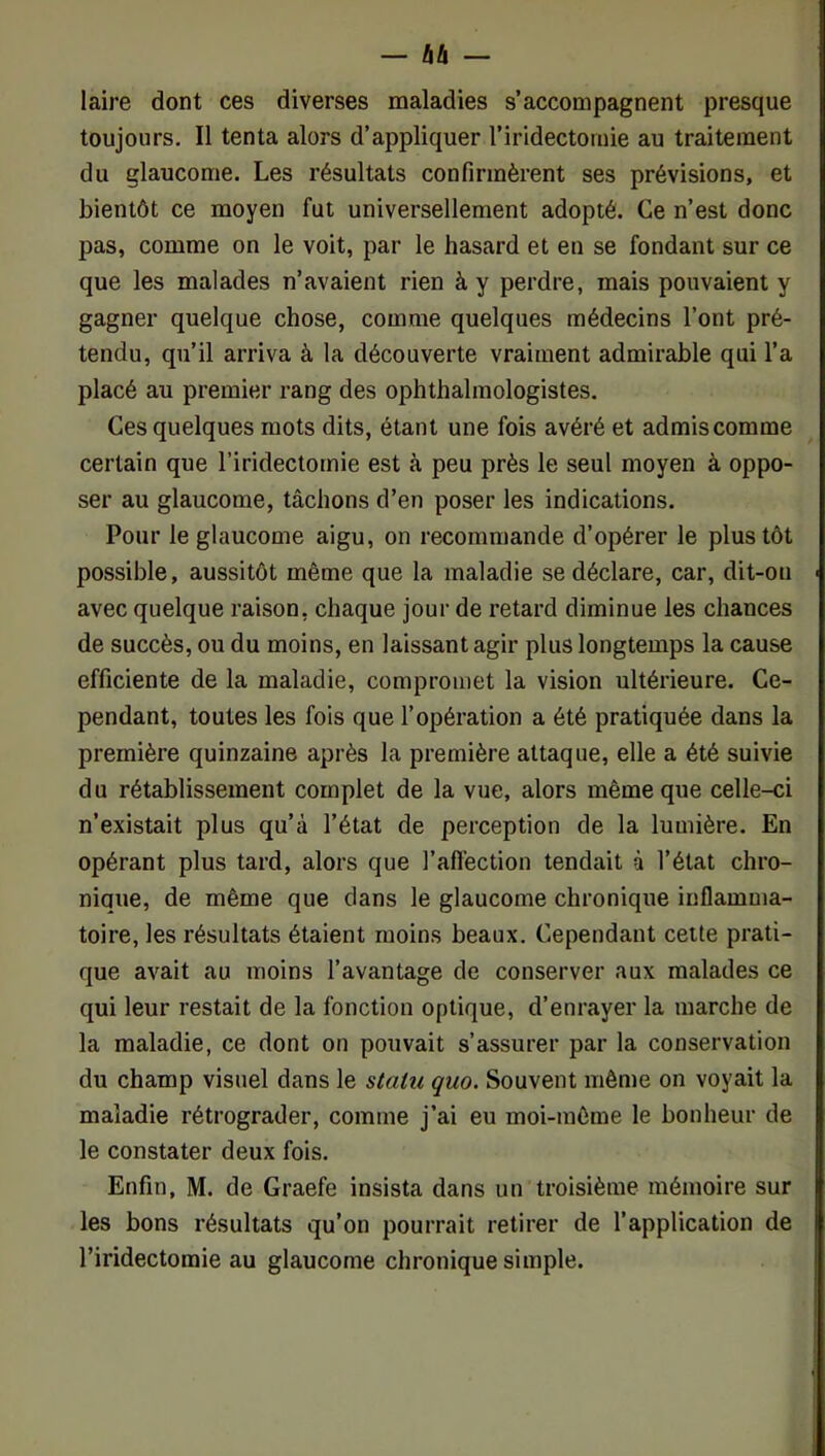 laire dont ces diverses maladies s’accompagnent presque toujours. Il tenta alors d’appliquer l’iridectomie au traitement du glaucome. Les résultats confirmèrent ses prévisions, et bientôt ce moyen fut universellement adopté. Ce n’est donc pas, comme on le voit, par le hasard et en se fondant sur ce que les malades n’avaient rien à y perdre, mais pouvaient y gagner quelque chose, comme quelques médecins l’ont pré- tendu, qu’il arriva à la découverte vraiment admirable qui l’a placé au premier rang des ophthalmologistes. Ces quelques mots dits, étant une fois avéré et admis comme certain que l’iridectomie est à peu près le seul moyen à oppo- ser au glaucome, tâchons d’en poser les indications. Pour le glaucome aigu, on recommande d’opérer le plus tôt possible, aussitôt même que la maladie se déclare, car, dit-on avec quelque raison, chaque jour de retard diminue les chances de succès, ou du moins, en laissant agir plus longtemps la cause efficiente de la maladie, compromet la vision ultérieure. Ce- pendant, toutes les fois que l’opération a été pratiquée dans la première quinzaine après la première attaque, elle a été suivie du rétablissement complet de la vue, alors même que celle-ci n’existait plus qu’à l’état de perception de la lumière. En opérant plus tard, alors que l’aflèction tendait à l’état chro- nique, de même que dans le glaucome chronique inflamma- toire, les résultats étaient moins beaux. Cependant cette prati- que avait au moins l’avantage de conserver aux malades ce qui leur restait de la fonction optique, d’enrayer la marche de la maladie, ce dont on pouvait s’assurer par la conservation du champ visuel dans le statu quo. Souvent même on voyait la maladie rétrograder, comme j’ai eu moi-même le bonheur de le constater deux fois. Enfin, M. de Graefe insista dans un troisième mémoire sur les bons résultats qu’on pourrait retirer de l’application de l’iridectomie au glaucome chronique simple.