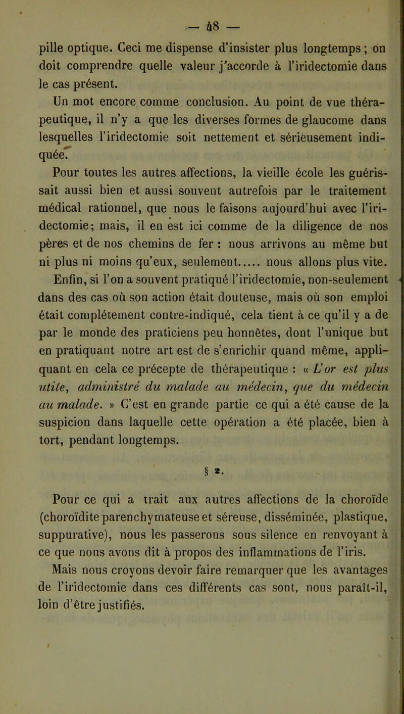 Ù8 — pille optique. Ceci me dispense d’insister plus longtemps ; on doit comprendre quelle valeur j'accorde à l’iridectomie dans le cas présent. Un mot encore comme conclusion. Au point de vue théra- peutique, il n’y a que les diverses formes de glaucome dans lesquelles l’iridectomie soit nettement et sérieusement indi- quée. Pour toutes les autres affections, la vieille école les guéris- sait aussi bien et aussi souvent autrefois par le traitement médical rationnel, que nous le faisons aujourd’hui avec l’iri- dectomie ; mais, il en est ici comme de la diligence de nos pères et de nos chemins de fer : nous arrivons au même but ni plus ni moins qu’eux, seulement nous allons plus vite. Enfin, si l’on a souvent pratiqué l’iridectomie, non-seulement dans des cas où son action était douteuse, mais où son emploi était complètement contre-indiqué, cela tient à ce qu’il y a de par le monde des praticiens peu honnêtes, dont l’unique but en pratiquant notre art est de s’enrichir quand même, appli- quant en cela ce précepte de thérapeutique : « L'or est plus utile, administré du malade au médecin, que du médecin au malade. » C’est en grande partie ce qui a été cause de la suspicion dans laquelle cette opération a été placée, bien à tort, pendant longtemps. § *• Pour ce qui a trait aux autres affections de la choroïde (choroïdite parenchymateuse et séreuse, disséminée, plastique, suppurative), nous les passerons sous silence en renvoyant à ce que nous avons dit à propos des inflammations de l’iris. Mais nous croyons devoir faire remarquer que les avantages de l’iridectomie dans ces différents cas sont, nous paraît-il, loin d’être justifiés.