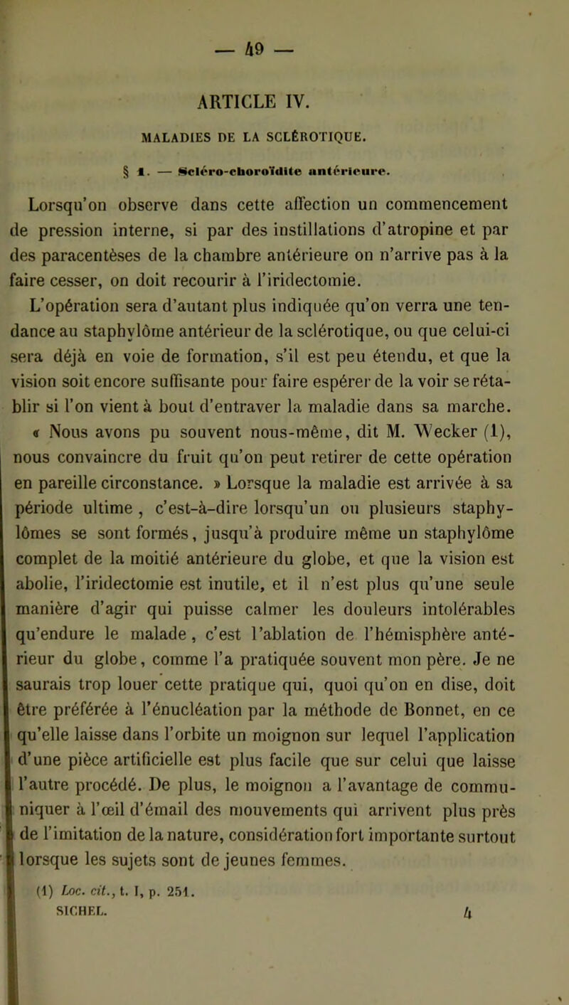 ARTICLE IV. MALADIES DE LA SCLÉROTIQÜE. § 1. — ülcléro-ctaoroldite antôrlpure. Lorsqu’on observe dans cette affection un commencement de pression interne, si par des instillations d’atropine et par des paracentèses de la chambre antérieure on n’arrive pas à la faire cesser, on doit recourir à l’iridectomie. L’opération sera d’autant plus indiquée qu’on verra une ten- dance au stapbylôme antérieur de la sclérotique, ou que celui-ci sera déjà en voie de formation, s’il est peu étendu, et que la vision soit encore suffisante pour faire espérer de la voir se réta- blir si l’on vient à bout d’entraver la maladie dans sa marche. « Nous avons pu souvent nous-même, dit M, Wecker (1), nous convaincre du fruit qu’on peut retirer de cette opération en pareille circonstance. » Lorsque la maladie est arrivée à sa période ultime, c’est-à-dire lorsqu’un ou plusieurs staphy- lômes se sont formés, jusqu’à produire même un stapbylôme complet de la moitié antérieure du globe, et que la vision est abolie, l’iridectomie est inutile, et il n’est plus qu’une seule manière d’agir qui puisse calmer les douleurs intolérables qu’endure le malade, c’est l’ablation de l’hémisphère anté- rieur du globe, comme l’a pratiquée souvent mon père. Je ne saurais trop louer cette pratique qui, quoi qu’on en dise, doit être préférée à l’énucléation par la méthode de Bonnet, en ce qu’elle laisse dans l’orbite un moignon sur lequel l’application d’une pièce artificielle est plus facile que sur celui que laisse l’autre procédé. De plus, le moignon a l’avantage de commu- niquer à l’œil d’émail des mouvements qui arrivent plus près de l’imitation de la nature, considération fort importante surtout lorsque les sujets sont de jeunes femmes. (1) Loc. cit., t. I, p. 251. SICHEL. 4