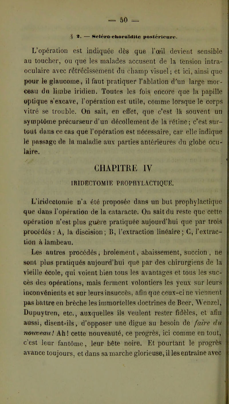 § *. — fiicléra-choi’OïdUo poNtéricuro. L’opération est indiquée dès que l’œil devient sensible au toucher, ou que les malades accusent de la tension intra- oculaire avec rétrécissement du champ visuel; et ici, ainsi que pour le glaucome, il faut pratiquer l’ablation d'un large mor- ceau du limbe iridien. Toutes les fois, encore que la papille optique s’excave, l’opération est utile, comme lorsque le corps vitré se trouble. On sait, en effet, que c’est là souvent un symptôme précurseur d’un décollement de la rétine; c’est sur- tout dans ce cas que l’opération est nécessaire, car elle indique le passage de la maladie aux parties antérieures du globe ocu- laire. CHAPITRE IV IRIDECTOMIE PROPHYLACTIQUE. L’iridectomie n’a été proposée dans un but prophylactique que dans l’opération de la cataracte. On sait du reste que cette opération n’est plus guère pratiquée aujourd’hui que par trois procédés : A, la discision; B, Textraction linéaire; G, l’extrac- tion à lambeau. Les autres procédés, broiement, abaissement, succion , ne sont plus pratiqués aujourd’hui que par des chirurgiens de la vieille école, qui voient bien tous les avantages et tous les suc- cès des opérations, mais ferment volontiers les yeux sur leurs inconvénients et sur leurs insuccès, afin que ceux-ci ne viennent pas battre en brèche les immortelles doctrines de Beer, Wenzel, Dupuytren, etc., auxquelles ils veulent rester fidèles, et afin aussi, disent-ils, d’opposer une digue au besoin de faire du nouveau! Ah! cette nouveauté, ce progrès, ici comme en tout, c’est leur fantôme, leur bête noire. Et pourtant le progrès avance toujours, et dans sa marche glorieuse, il les entraîne avec