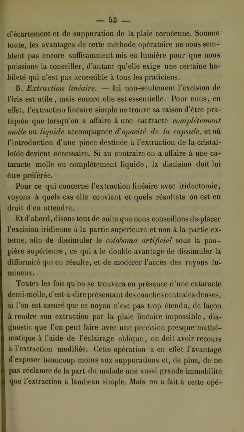 d’écartemen-t et de suppuration de la plaie cornéenne. Somme toute, les avantages de cette méthode opératoire ne nous sem- blent pas encore suffisamment mis en lumière pour que nous puissions la conseiller, d’autant quelle exige une certaine ha- bileté qui n’est pas accessible à tous les praticiens. B. Extraction linéaire. — Ici non-seulement l’excision de l’iris est utile , mais encore elle est essentielle. Pour nous, en ell'et, l’extraction linéaire simple ne trouve sa raison d’être pra- tiquée que lorsqu’on a affaire à une catm’acte complètement molle ou liquide accompagnée <topacité de la capsule, et où l’introduction d’une pince destinée à l’extraction de la cristal- loïde devient nécessaire. Si au contraire on a affaire à une ca- taracte molle ou complètement liquide, la discision doit lui être préférée. Pour ce qui concerne l’extraction linéaire avec iridectomie, voyons à quels cas elle convient et quels résultats on est en droit d’en attendre. Et d’abord, disons tout de suite que nous conseillons do'placer l’excision iridienne à la partie supérieure et non à la partie ex- terne, afin de dissimuler le colohoma artificiel sous la pau- pière supérieure, ce qui a le double avantage de dissimuler la difformité qui en résulte, et de modérer l’accès des rayons lu- mineux. Toutes les fois qu’on se trouvera en présence d’une cataracte demi-molle, c’est-à-dire présentant des couches centrales denses, si l’on est assuré que ce noyau n’est pas trop étendu, de façon à rendre son extraction par la plaie linéaire impossible, dia- gnostic que l’on peut faire avec une précision presque'mathé- matique à l’aide de l’éclairage oblique , on doit avoir recours à l’extraction modifiée. Cette opération a en effet l’avantage d’exposer beaucoup moins aux suppurations et, de plus, de ne pas réclamer de la part du malade une aussi grande immobilité que l’extraction à lambeau simple. Mais on a fait à cette opé-