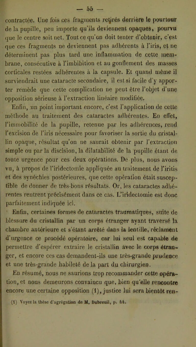 contractée. Une fois ces fragments re^rés derrière le pourtour de la pupille, peu importe qu’ils deviennent opaques, pourvu que le centre soit net. Tout ce qu’on doit tenter d’obtenir, c’est que ces fragments ne deviennent pas adhérents à l’iris, et ne déterminent pas plus tard une inllamraation de cette mem- brane, consécutive à l’imbibition et au gonflement des masses corticales restées adhérentes à la cajjsule. Et quand même il surviendrait une cataracte secondaire, il est si facile d’y appor- ter remède que cette complication ne ])eut être l’objet d’une opposition sérieuse à l’extraction linéaire modifiée. Enfin, un point important encore, c’est l’application de cette méthode au traitement des cataractes adhérentes. En effet, l’immobilité de la pupille, retenue par les adliérences, rend l’excision de l’iris nécessaire pour favoriser la sortie du cristal- lin opaque, résultat qu’on ne saurait obtenir par l’extraction simple ou parla discision,la dilatabilité de la pupille étant de toute urgence pour ces deux opérations. De plus, nous avons vu, à propos de l’iridectomie appliquée au traitement de l’iritis et des synéchies postérieures, que cette opération était suscep- tible de donner de très-bons résultats. Or, les cataractes adhé- rentes rentrent précisément dans ce cas. L’iridectomie est donc parfaitement indiquée ici. Enfin, certaines formes de cataractes traumatiques, suite de blessure du cristallin par un coiq)s étranger ayant traversé la chambre antérieure et s’étant arrêté dans la lentille, réclament d’urgence ce procédé opératoiie, car lui seul est capable de permettre d’espérer extraire le cristallin avec le corps étran- ger, et encore ces cas demandent-ils une très-grande prudence et une très-grande habileté delà part du chirurgien. En résumé, nous ne saurions trop recommander cette opéra- tion, et nous demeurons convaincu que, bien qu'elle rencontre encore une certaine opposition (1), justice lui sera bientôt ren- (1) Voyez la thèse d’agrégation de M. Dubreuil, p. 44.