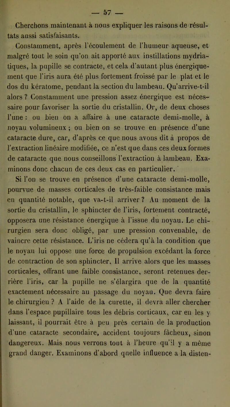 Cherchons maintenant à nous expliquer les raisons de résul- tats aussi satisfaisants. Constamment, après l’écoulement de l’humeur aqueuse, et malgré tout le soin qu’on ait apporté aux instillations mydria- tiques, la pupille se contracte, et cela d’autant plus énergique- ment que l’iris aura été plus fortement froissé par le plat et le dos du kératome, pendant la section du lambeau. Qu’arrive-t-il alors ? Constamment une pression assez énergique est néces- saire pour favoriser la sortie du cristallin. Or, de deux choses l’une : ou bien on a alfaire à une cataracte demi-molle, à noyau volumineux ; ou bien on se trouve en présence d’une cataracte dure, car, d’après ce que nous avons dit à propos de l’extraction linéaire modifiée, ce n’est que dans ces deux formes de cataracte que nous conseillons l’extraction à lambeau. Exa- minons donc chacun de ces deux cas en particulier. ' Si l’on se trouve en présence d’une cataracte demi-molle, pourvue de masses corticales de très-faible consistance mais en quantité notable, que va-t-il arriver ? Au moment de la sortie du cristallin, le sphincter de l’iris, fortement contracté, opposera une résistance énergique à l’issue du noyau. Le chi- rurgien sera donc obligé, par une pression convenable, de vaincre cette résistance. L’iris ne cédera qu’à la condition que le noyau lui oppose une force de propulsion excédant la force de contraction de son sphincter. Il arrive alors que les masses corticales, offrant une faible consistance, seront retenues der- rière l’iris, car la pupille ne s’élargira que de la quantité exactement nécessaire au passage du noyau. Que devra faire le chirurgien ? A l’aide de la curette, il devra aller chercher dans l’espace pupillaire tous les débris corticaux, car en les y laissant, il pourrait être à peu près certain de la production d’une cataracte secondaire, accident toujours fâcheux, sinon dangereux. Mais nous verrons tout à l’heure qu’il y a môme grand danger. Examinons d’abord quelle influence a la disten-