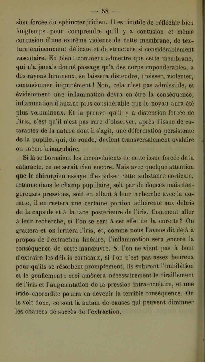 sioii forcée du sphincter iridien. 11 est inutile de réfléchir bien longtemps pour comprendre qu’il y a contusion et même contusion d’une extrême violence de cette membrane, de tex- ture éminemment délicate et de structure si considérablement vasculaire. Eh bien ! comment admettre que cette membrane, qui n’a jamais donné passage qu’à, des corps impondérables, a des rayons lumineux, se laissera distendre, froisser, violenter, contusionner impunément ! Non, cela n’est pas admissible, et évidemment une inflammation devra en être la conséquence, inflammation d’autant plus considérable que le noyau aura été plus volumineux. Et la preuve qu’il y a distension forcée de l’iris, c’est qu’il n’est pas rare d’observer, après l’issue de ca- taractes de la nature dont il s'agit, une déformation persistante de la pupille, qui, de ronde, devient transversalement ovalaire ou même triangulaire. Si là se bornaient les inconvénients de cette issue forcée de la cataiacte, ce ne serait rien encore. Mais avec quelque attention que le chirurgien essaye d’expulser cette substance corticale, retenue dans le champ pupillaire, soit par de douces mais dan- gereuses pressions, soit en allant à leur recherche avec la cu- rette, il en restera une certaine portion adhérente aux débris de la capsule et à la face postérieure de l’iris. Comment aller à leur recherche, si l’on se sert à cet effet de la curette ? On grattera et on irritera l’iris, et, comme nous l’avons dit déjà à propos de l’extraction linéaire, rinflammation sera encore la conséquence de cette manœuvre. Si l’on ne vient pas à bout d’extraire les débris corticaux, si l’on n’est pas assez heureux pour qu’ils se résorbent promptement, ils subiront l’imbibition et le gonflement ; ceci amènera nécessairement le tiraillement de l’iris et l’augmentation de la pression inti’a-oculaire, et une irido-choroïdite pourra en devenir la terrible conséquence. On le voit donc, ce sont là autant de causes qui peuvent diminuer les chances de succès de l’extraction.