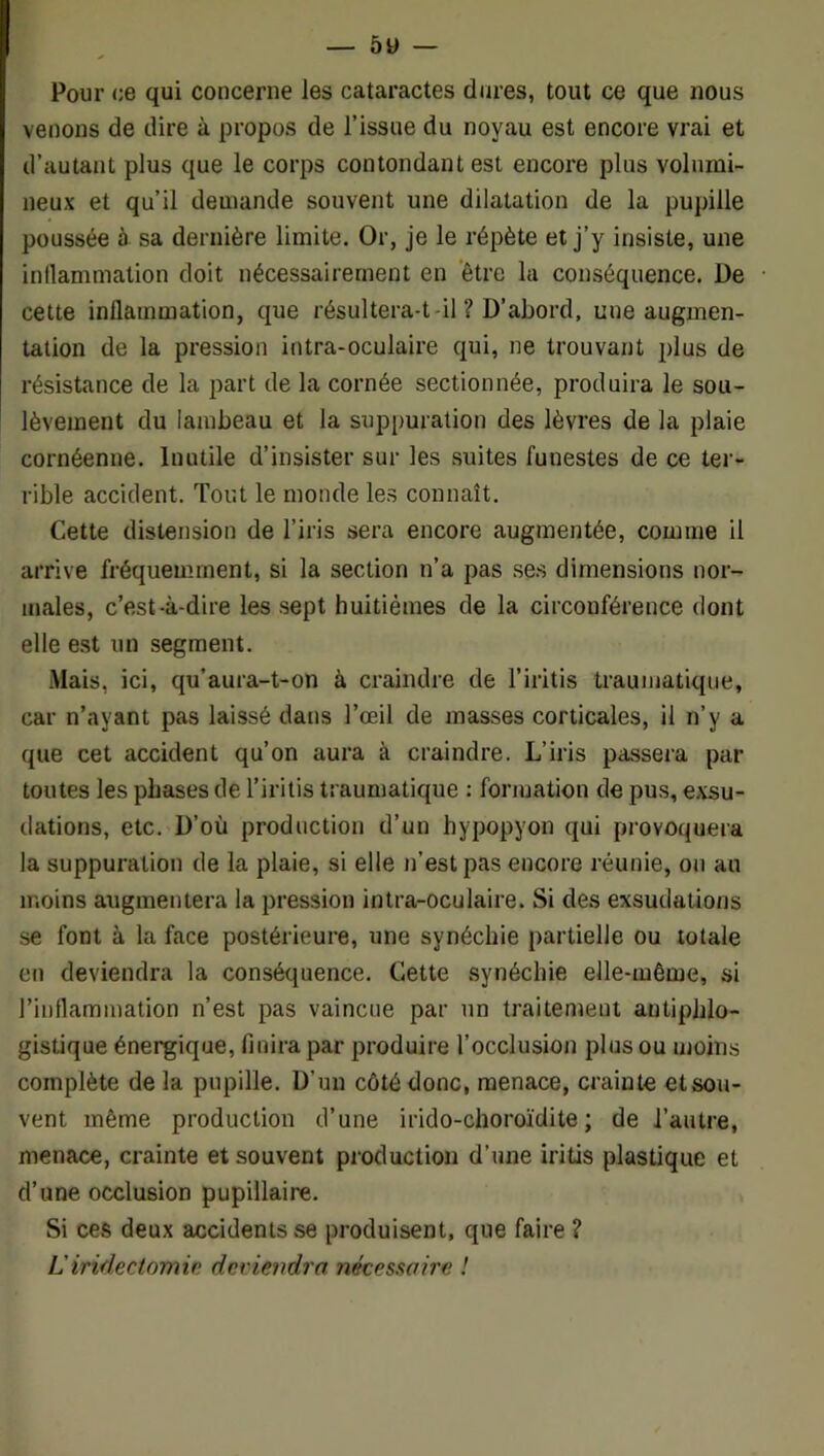 Pour (;e qui concerne les cataractes dures, tout ce que nous venons de dire à propos de l’issue du noyau est encore vrai et d’autant plus que le corps contondant est encore plus volumi- neux et qu’il demande souvent une dilatation de la pupille poussée à sa dernière limite. Or, je le répète et j’y insiste, une inllammalion doit nécessairement en 'être la conséquence. De cette inflammation, que résultera-t-il ? D’abord, une augmen- tation de la pression intra-oculaire qui, ne trouvant plus de résistance de la part de la cornée sectionnée, produira le sou- lèvement du lambeau et la suppuration des lèvres de la plaie cornéenne. Inutile d’insister sur les suites funestes de ce ter- rible accident. Tout le monde les connaît. Cette distension de l’iris sera encore augmentée, comme il arrive fréquemment, si la section n’a pas se.s dimensions nor- males, c’est-à-dire les sept huitièmes de la circonférence dont elle est un segment. Mais, ici, qu’aura-t-on à craindre de l’iritis traumatique, car n’ayant pas laissé dans l’œil de masses corticales, il n’y a que cet accident qu’on aura à craindre. L’iris passera par toutes les phases de l’iritis traumatique : fonuation de pus, exsu- dations, etc. D’où production d’un hypopyon qui provoquera la suppuration de la plaie, si elle n’est pas encore réunie, on au moins augmentera la pression intra-oculaire. Si des exsudations se font à la face postérieure, une synéchie partielle ou totale en deviendra la conséquence. Cette synéchie elle-même, si l’inflammation n’est pas vaincue par un traitement antiphlo- gistique énergique, finira par produire l’occlusion plus ou moins complète delà pupille. D’un côté donc, menace, crainte etsou- vent même production d’une irido-choroïdite ; de l’autre, menace, crainte et souvent production d’une iritis plastique et d’une occlusion pupillaire. Si ces deux accidents se produisent, que faire ? L'iridectomin deviendra nécessaire !