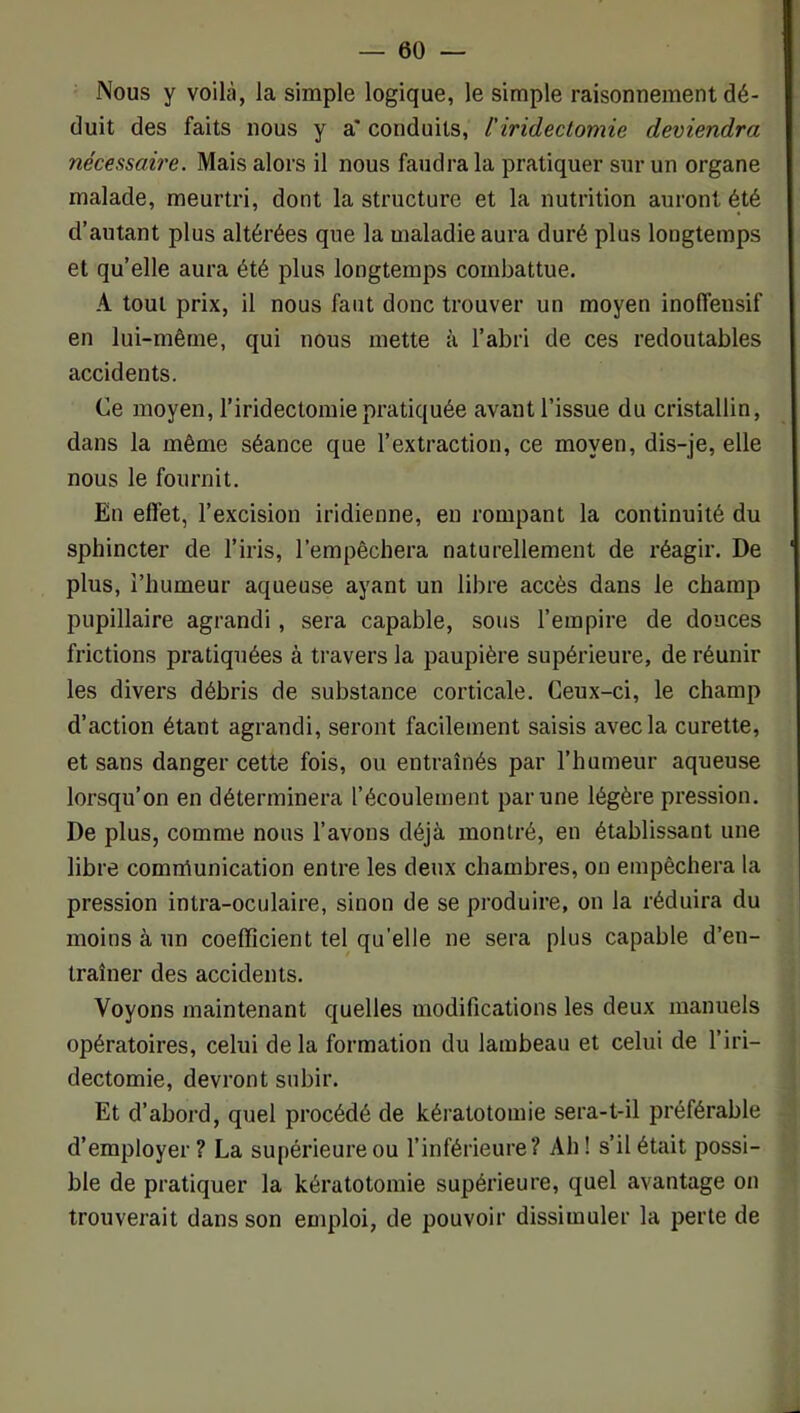 Nous y voilà, la simple logique, le simple raisonnement dé- duit des faits nous y a' conduits, l'iridectomie deviendra nécessaire. Mais alors il nous faudra la pratiquer sur un organe malade, meurtri, dont la structure et la nutrition auront été d’autant plus altérées que la maladie aura duré plus longtemps et qu’elle aura été plus longtemps combattue. A tout prix, il nous faut donc trouver un moyen inoffensif en lui-même, qui nous mette à l’abri de ces redoutables accidents. Ce moyen, l’iridectomie pratiquée avant l’issue du cristallin, dans la même séance que l’extraction, ce moyen, dis-je, elle nous le fournit. En effet, l’excision iridienne, en rompant la continuité du sphincter de l’iris, l’empêchera naturellement de réagir. De plus, l’humeur aqueuse ayant un libre accès dans le champ pupillaire agrandi, sera capable, sous l’empire de douces frictions pratiquées à travers la paupière supérieure, de réunir les divers débris de substance corticale. Ceux-ci, le champ d’action étant agrandi, seront facilement saisis avec la curette, et sans danger cette fois, ou entraînés par l’humeur aqueuse lorsqu’on en déterminera l’écoulement par une légère pression. De plus, comme nous l’avons déjà montré, en établissant une libre comnîunication entre les deux chambres, on empêchera la pression intra-oculaire, sinon de se produire, on la réduira du moins à un coefficient tel quelle ne sera plus capable d’en- traîner des accidents. Voyons maintenant quelles modifications les deux manuels opératoires, celui delà formation du lambeau et celui de l’iri- dectomie, devront subir. Et d’abord, quel procédé de kératotomie sera-t-il préférable d’employer ? La supérieure ou l’inférieure? Ah ! s’il était possi- ble de pratiquer la kératotomie supérieure, quel avantage on trouverait dans son emploi, de pouvoir dissimuler la perte de