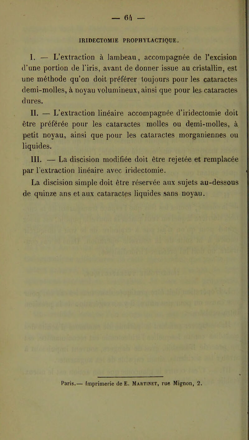 IRIDECTOMIE PROPHYLACTIQUE. I. — L’extraction à lambeau, accompagnée de l’excision d’une portion de l’iris, avant de donner issue au cristallin, est une méthode qu’on doit préférer toujours pour les cataractes demi-molles, à noyau volumineux, ainsi que pour les cataractes dures. II. — L’extraction linéaire accompagnée d’iridectomie doit être préférée pour les cataractes molles ou demi-molles, à petit noyau, ainsi que pour les cataractes morganiennes ou liquides. III. — La discision modifiée doit être rejetée et remplacée par l’extraction linéaire avec iridectomie. La discision simple doit être réservée aux sujets au-dessous de quinze ans et aux cataractes liquides sans noyau. Paris.— Imprimerie de E. Martinet, rue Mignon, 2.