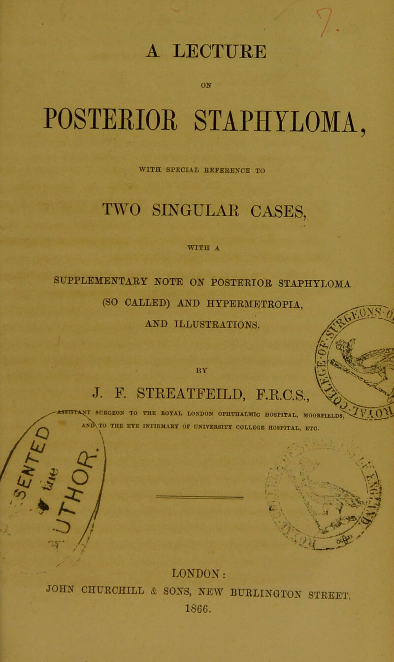 A LECTURE ON POSTERIOR STAPHYLOMA, WITH SPECIAL BEFEEENCE TO TWO SINGULAR CASES, WITH A SUPPLEMENTAEY NOTE ON POSTERIOE STAPHYLOMA JOHN CHUECHILL & SONS, NEW BUELINOTON STEEET. 1866.