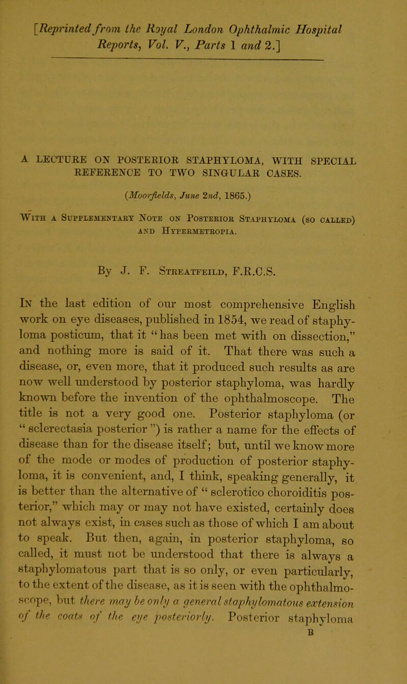 [Reprinted from the Royal London Ophthalmic Hospital Reports, Vol. V., Parts 1 and 2.] A LECTDEE ON POSTEEIOE STAPHYLOMA, WITH SPECIAL EEFEEENCE TO TWO SINOULAE CASES. {Moorjields, June 2nd, 1865.) With a Suppleuentabt Note on Posteeiob St.^phylojia (so called) AND HyPEBMETBOPIA. By J. F. Streatfeild, F.R.C.S. In the last edition of oui- most comprehensive English work on eye diseases, published in 1854, we read of staphy- loma posticmn, that it “ has been met with on dissection,” and nothing more is said of it. That there was such a disease, or, even more, that it produced such results as are now well imderstood by posterior staphyloma, was hardly known before the invention of the ophthalmoscope. The title is not a very good one. Posterior staphyloma (or “ sclerectasia posterior ”) is rather a name for the effects of disease than for the disease itself; but, until we know more of the mode or modes of production of posterior staphy- loma, it is convenient, and, I think, speaking generally, it is better than the alternative of “ sclerotico choroiditis pos- terior,” which may or may not have existed, certainly does not always exist, in cases such as those of which I am about to speak. But then, again, in posterior staphyloma, so called, it must not be understood that there is always a staphylomatous part that is so only, or even particularly, to the extent of the disease, as it is seen with the ophthalmo- scope, but there may be only a general staphylomatous extension of the coats of the eye posteriorly. Posterior staphyloma B