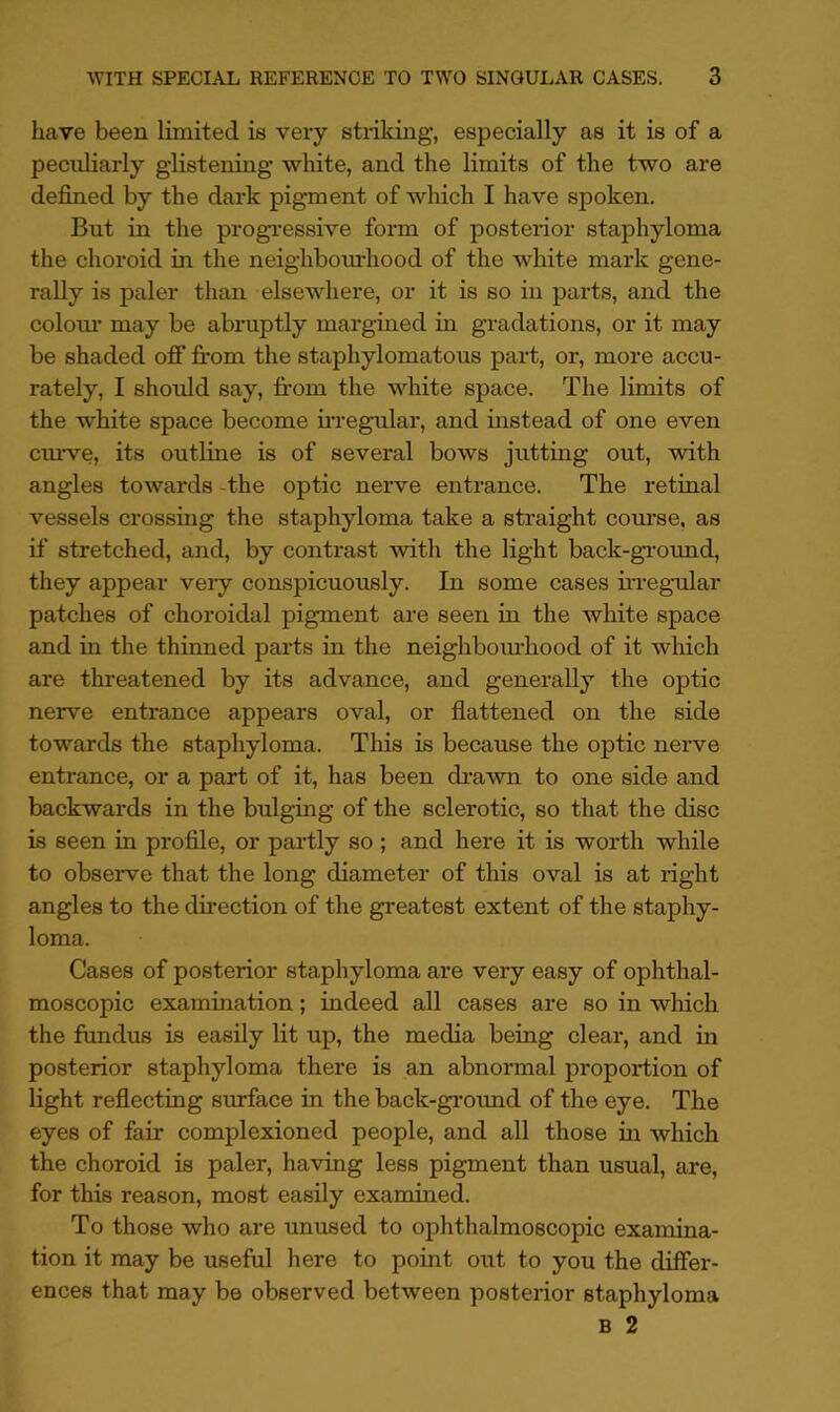 have been limited is very striking, especially as it is of a peculiarly g-listening white, and the limits of the two are defined by the dark pigment of which I have spoken. But in the progi'essive form of posterior staphyloma the choroid in the neighbom'hood of the white mark gene- rally is paler than elsewhere, or it is so in parts, and the colour’ may be abruptly margined in gradations, or it may be shaded off fi:om the staphylomatous part, or, more accu- rately, I should say, fi’om the white space. The limits of the white space become u’regular, and instead of one even cm-ve, its outline is of several bows jutting out, with angles towards -the optic nerve entrance. The retinal vessels crossing the staphyloma take a straight course, as if stretched, and, by contrast with the light back-grormd, they appear very conspicuously. In some cases ii-reg-ular patches of choroidal pigment are seen in the white space and in the thinned parts in the neighbom’hood of it which are threatened by its advance, and generally the optic nerve entrance appears oval, or flattened on the side towards the staphyloma. This is because the optic nerve entrance, or a part of it, has been drawn to one side and backwards in the bulging of the sclerotic, so that the disc is seen in profile, or partly so ; and here it is worth while to observe that the long diameter of this oval is at right angles to the dii’ection of the greatest extent of the staphy- loma. Cases of posterior staphyloma are very easy of ophthal- moscopic examination; indeed all cases are so in which the fundus is easily lit up, the media being clear, and in posterior staphyloma there is an abnormal proportion of light reflecting surface in the back-ground of the eye. The eyes of fair complexioned people, and all those in which the choroid is paler, having less pigment than usual, are, for this reason, most easily examined. To those who are unused to ophthalmoscopic examina- tion it may be useful here to point out to you the dilFer- ences that may be observed between posterior staphyloma B 2