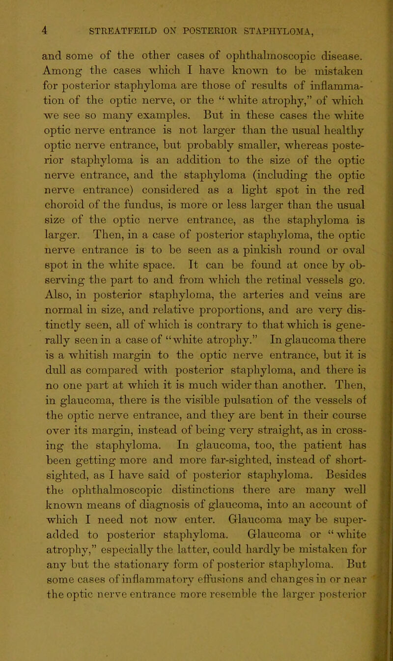 and some of the other cases of ophthalmoscopic disease. Among the cases wliich I have kno'wn to be mistaken for posterior staphyloma are those of results of inflamma- tion of the optic nerve, or the “ white atrophy,” of which we see so many examples. But in these cases the white optic nerve entrance is not larger than the usual healthy optic nerve entrance, but probably smaller, whereas poste- rior staphyloma is an addition to the size of the optic nerve entrance, and the staphyloma (including the optic nerve entrance) considered as a light spot in the red choroid of the fundus, is more or less larger than the usual size of the optic nerve entrance, as the staphyloma is larger. Then, in a case of posterior staphyloma, the optic nerve entrance is to be seen as a pinldsh round or oval spot in the white space. It can be found at once by ob- serving the part to and from which the retinal vessels go. Also, in posterior staphyloma, the arteries and veins are normal m size, and relative proportions, and are very dis- tinctly seen, all of Avhich is contrary to that which is gene- rally seen in a case of “white atrophy.” In glaucoma there is a whitish margin to the optic nerve entrance, but it is dull as compared \vith posterior staphyloma, and there is no one part at which it is much wider than another. Then, in glaucoma, there is the visible pulsation of the vessels of the optic nerve entrance, and they are bent in then- com-se over its margin, instead of being very straight, as in cross- ing the staphyloma. In glaucoma, too, the patient has been getting more and more far-sighted, instead of short- sighted, as I have said of posterior staphyloma. Besides the ophthalmoscopic distinctions there are many well known means of diagnosis of glaucoma, into an account of which I need not now enter. Glaucoma may be super- added to posterior staphyloma. Glaucoma or “white atrophy,” especially the latter, could hardly be mistaken for any but the stationary form of posterior staphyloma. But some cases of inflammatory effusions and changes in or near the optic nerve entrance more resemble the larger posterior