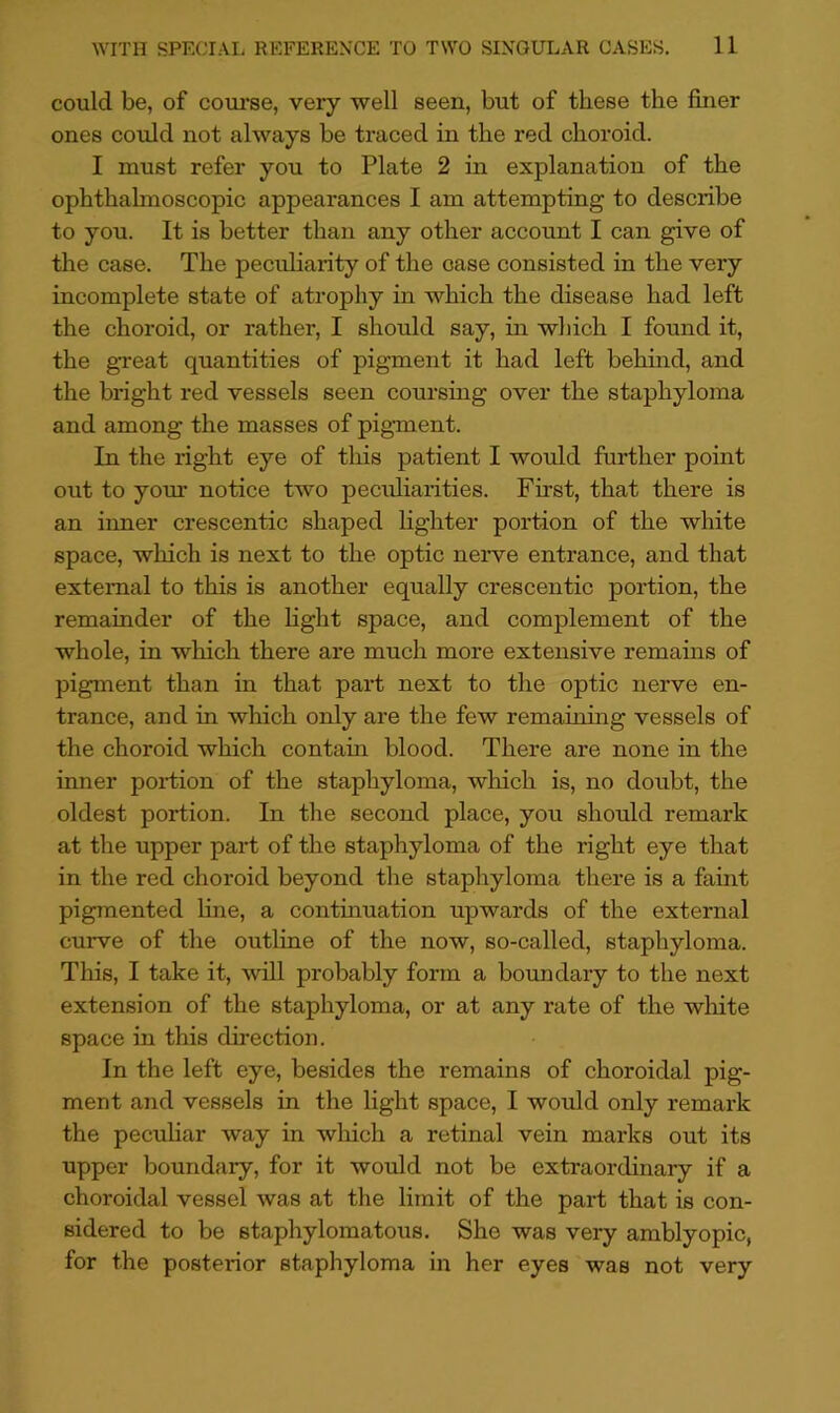 could be, of coui’se, very well seen, but of these the finer ones could not always be traced in the red choroid. I must refer you to Plate 2 in explanation of the ophthalmoscopic appearances I am attempting to describe to you. It is better than any other account I can give of the case. The peculiarity of the case consisted in the very incomplete state of atrophy in which the disease had left the choroid, or rather, I should say, in which I found it, the gTeat quantities of pigment it had left behind, and the bright red vessels seen coursing over the staphyloma and among the masses of pigment. In the right eye of this patient I would fuidher point out to yom* notice two peculiarities. First, that there is an inner crescentic shaped fighter portion of the white space, which is next to the optic neiwe entrance, and that external to this is another equally crescentic portion, the remainder of the fight space, and complement of the whole, in which there are much more extensive remains of pigment than in that part next to the optic nerve en- trance, and in which only are the few remaining vessels of the choroid which contain blood. There are none in the inner portion of the staphyloma, which is, no doubt, the oldest portion. In the second place, you should remark at the upper part of the staphyloma of the right eye that in the red choroid beyond the staphyloma there is a faint pigmented fine, a contmuation upwards of the external curve of the outline of the now, so-called, staphyloma. This, I take it, will probably form a boundary to the next extension of the staphyloma, or at any rate of the wliite space in this direction. In the left eye, besides the remains of choroidal pig- ment and vessels in the fight space, I would only remark the peculiar way in which a retinal vein marks out its upper boundary, for it would not be extraordinary if a choroidal vessel was at the limit of the part that is con- sidered to be staphylomatous. She was very amblyopic, for the posterior staphyloma in her eyes was not very