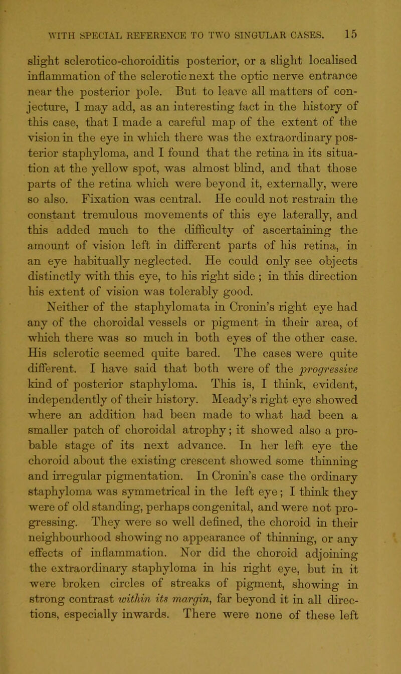slight sclerotico-choroiditis posterior, or a slight localised inflammation of the sclerotic next the optic nerve entrance near the posterior pole. But to leave all matters of con- jecture, I may add, as an interesting fact in the history of this case, that I made a careful map of the extent of the vision in the eye in which there was the extraordinary pos- terior staphyloma, and I found that the retina in its situa- tion at the yellow spot, was almost blind, and that those parts of the retina which were beyond it, externally, were so also. Fixation was central. He could not restrain the constant tremulous movements of this eye laterally, and this added much to the di£S.culty of ascertaining the amount of vision left in different parts of his retina, in an eye habitually neglected. He could only see objects distinctly with this eye, to his right side ; in tliis direction his extent of vision w^as tolerably good. Neither of the staphylomata in Cronin’s right eye had any of the choroidal vessels or pigment in their area, of which there was so much in both eyes of the other case. His sclerotic seemed quite bared. The cases were quite different. I have said that both were of the progressive land of posterior staphyloma. This is, I think, evident, independently of their history. Meady’s right eye showed where an addition had been made to what had been a smaller patch of choroidal atrophy; it showed also a pro- bable stage of its next advance. In her left eye the choroid about the existmg crescent showed some thinning and irregular pigmentation. In Cronin’s case the ordinary staphyloma was symmetrical in the left eye; I think they were of old standing, perhaps congenital, and were not pro- gressing. They were so well defined, the choroid in their neighbourhood showing no appearance of thinning, or any effects of inflammation. Nor did the choroid adjoining the extraordinary staphyloma in his right eye, but in it were broken circles of streaks of pigment, showing in strong contrast within its margin, far beyond it in all direc- tions, especially inwards. There were none of these left