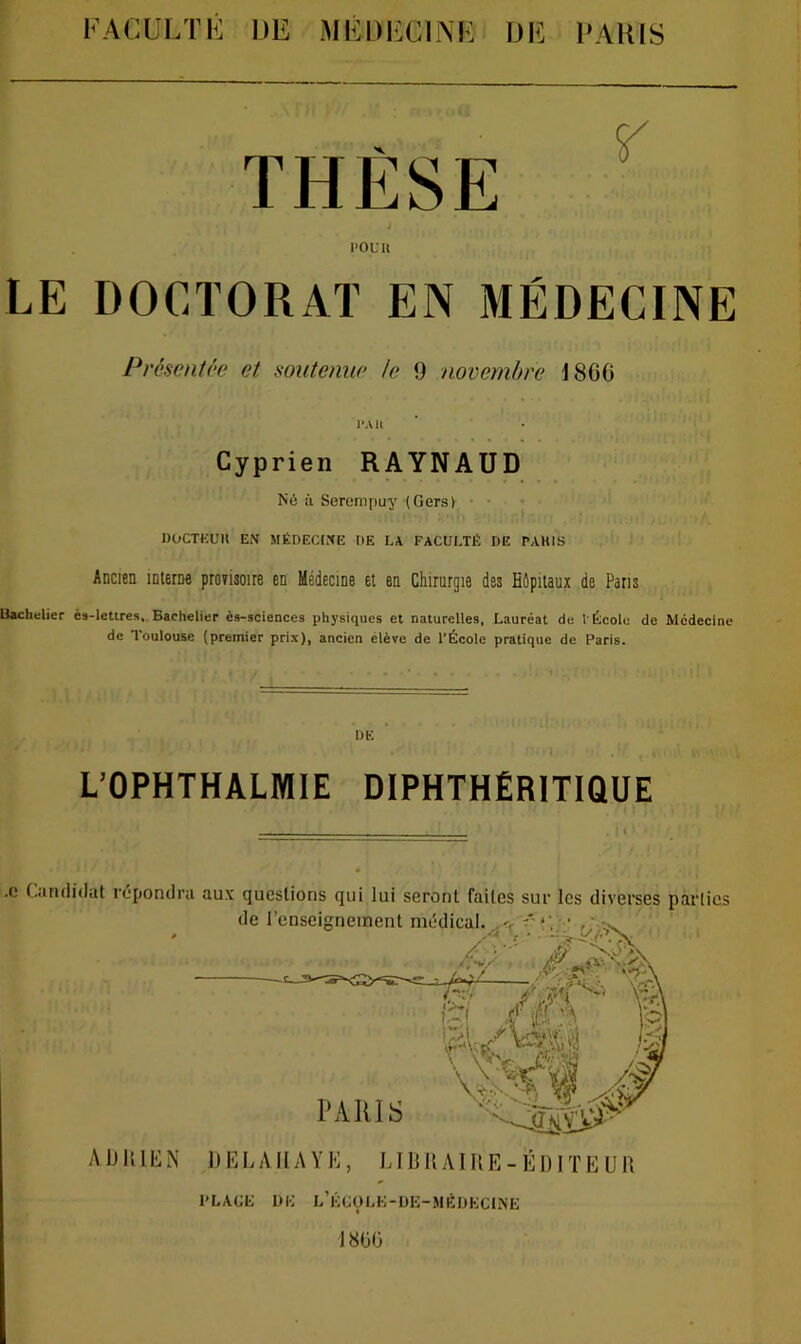 THÈSE ; POUR LE DOCTORAT EN MÉDECINE Présentée et soutenue te 9 novembre I8G6 I*All Cyprien RAYNAUD Né à Sercmpuy (Gers) DOCTKUU EN MÉDECtNE DE LA FACULTÉ DE PAKIS Ancien interne proeisoire en Médecine et en Chirurgie des Hôpitaux de Pans Uaclielier è»-letires. Bachelier èst-sciences physiques et naturelles, Lauréat de l École de Médecine de Toulouse (premier prix), ancien élève de l’École pratique de Paris. DE L’OPHTHALMIE DIPHTHÉRITIQUE .0 Ciindidat l’cpondru aux questions qui lui seront faites sur les diverses parties ADKICN IlELAlIAYK, LI9 K AIR E - ÉDIT E U R PLACÉ ÜÉ l’kcüLé-UE-MÉDKC1N'E 18ÜÜ