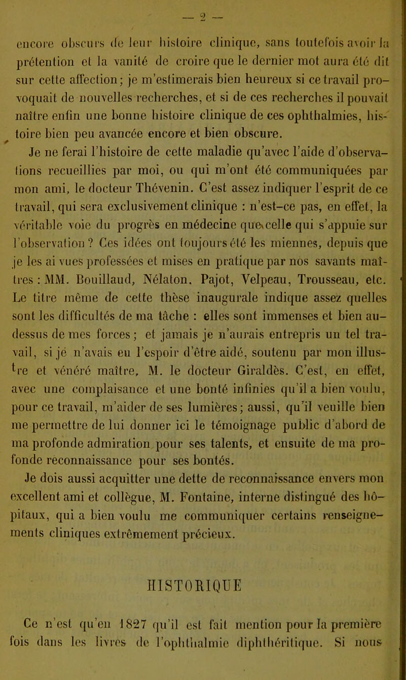 encore obsciii's de leur histoire clinique, sans loulcrois a\oir la prétenlion et la vanité de croire que le dernier mot aura été dit sur cette alTection; je m’estimerais bien heureux si ce travail pro- voquait de nouvelles recherches, et si de ces recherches il pouvait naître enfin une bonne histoire clinique de ces ophthalmies, his- toire bien peu avancée encore et bien obscure. Je ne ferai l’histoire de cette maladie qu’avec l’aide d’observa- tions recueillies par moi, ou qui m’ont été communiquées par mon ami, le docteur Thévenin. C’est assez indiquer l’esprit de ce travail, qui sera exclusivement clinique ; n’est-ce pas, en effet, la véi’itable voie du progrès en médecine que^celle qui s’appuie sur l’observation? Ces idées ont toujours été les miennes, depuis que je les ai vues professées et mises en pratique par nos savants maî- tres : MM. Bouillaud, Nélaton. Pajot, Velpeau, Trousseau, etc. Le titre même de cette thèse inaugurale indique assez quelles sont les difficultés de ma tâche : elles sont immenses et bien au- dessus de mes forces ; et jamais je n’aurais entrepris un tel tra- vail, si jé n’avais eu l’espoir d’être aidé, soutenu par mon illus- *^re et vénéré maître, M. le docteur Giraldès. C’est, en effet, avec une complaisance et une bonté infinies qu’il a bien voulu, pour ce travail, m’aider de ses lumières; aussi, qu’il veuille bien me permettre de lui donner ici le témoignage public d’abord de ma profonde admiration pour ses talents, et ensuite de ma pro- fonde reconnaissance pour ses bontés. Je dois aussi acquitter une dette de reconnaissance envers mon excellent ami et collègue, M. Fontaine, interne distingué des hô- pitaux, qui a bien voulu me communiquer certains renseigne- ments cliniques extrêmement précieux. HISTORIQUE Ce n’est qu’en 1827 qu’il est fait mention pour la première fois dans les livres de l’ophthalmie diphthéritique. Si nous