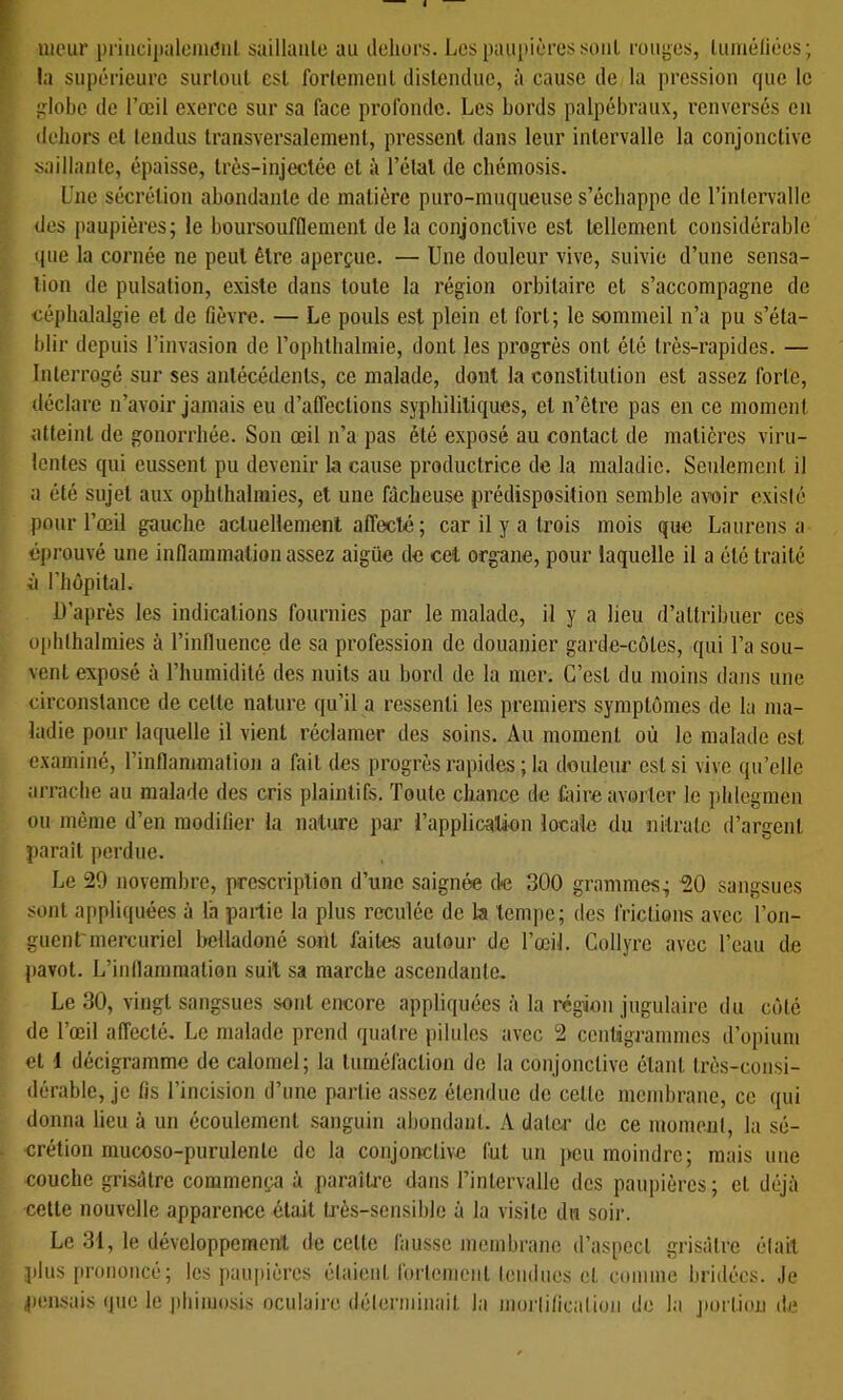 uieur pnnciiiiilenic’iil saillaule au ileliurs. Los paupières soiiL rouges, lumèliées; la supérieure surlout esl forlemenl distendue, à cause de la pression que le globe de Toeil exerce sur sa face profonde. Les bords palpébraux, renversés en dehors et tendus transversalement, pressent dans leur intervalle la conjonctive saillante, épaisse, très-injectée et à l’étal de chémosis. Une sécrétion abondante de matière puro-muqueuse s’échappe de l’intervalle des paupières; le boursoufflemenl de la conjonctive est tellement considérable que la cornée ne peut être aperçue. — Une douleur vive, suivie d’une sensa- tion de pulsation, existe dans toute la région orbitaire et s’accompagne de céphalalgie et de fièvre. — Le pouls est plein et fort; le sommeil n’a pu s’éta- blir depuis l’invasion de rophlhalmie, dont les progrès ont été très-rapides. — Interrogé sur ses antécédents, ce malade, dont la constitution est assez forte, déclare n’avoir jamais eu d’affections syphilitiques, et n’être pas en ce moment atteint de gonorrhée. Son œil n’a pas été exposé au contact de matières viru- lentes qui eussent pu devenir la cause productrice de la maladie. Seulement il a été sujet aux ophlhalmies, et une fâcheuse prédisposition semble awir existé pour l’œil gauche acluellemenl affecté; car il y a trois mois que Lan rens a éj)rouvé une inflammation assez aigüe de cet organe, pour laquelle il a été traité à riiopilal. ü’après les indications fournies par le malade, il y a lieu d’attribuer ces ophlhalmies à l’influence de sa profession de douanier garde-côtes, qui l’a sou- vent exposé à l’humidité des nuits au bord de la mer. C’est du moins dans une circonstance de celle nature qu’il a ressenti les premiers symptômes de la ma- ladie pour laquelle il vient réclamer des soins. Au moment où le malade esl examiné, l’inflammation a fait des progrès rapides ; la douleur esl si vive qu’elle arrache au malade des cris plaintifs. Toute chance de faire avorter le i)hlegmcn ou même d’en modifier la nature par l’application locale du iiitralc d’argent parait perdue. Le 29 novembre, prescription d’une saignée de 300 grammes; 20 sangsues sont appliquées à l'a pailie la plus reculée de la tempe; des friclions avec l’on- guent'mercuriel bclladoné sont faites autour de l’œil. Collyre avec l’eau de pavot. L’inflammation suit sa marche ascendante. Le 30, vingt sangsues sont encore appliquées à la région jugulaire du côlé de l’œil affecté. Le malade prend quatre pilules avec 2 centigrammes d’opium et d décigramme de calomel; la tuméfaction de la conjonctive étant très-consi- dérable, je fis l’incision d’une partie assez étendue de celle membrane, ce qui donna lieu à un écoulement sanguin abondant. A dater de ce moment, la sé- crétion inucoso-purulenle de la conjonctive fut un peu moindre; mais une couche grisâtre commença à paraîti'e dans l’intervalle des paupières; et déjà cette nouvelle apparence était très-sensible à la visite du soir. Le 31, le développement de celte fausse membrane il’aspecl grisâtre était plus prononcé; les iiaupières étaient forlomciit leudiies et comme bridées. Je pen-sais que le phimosis oculaire déterminait la niorlilicalion de la j)ortion de