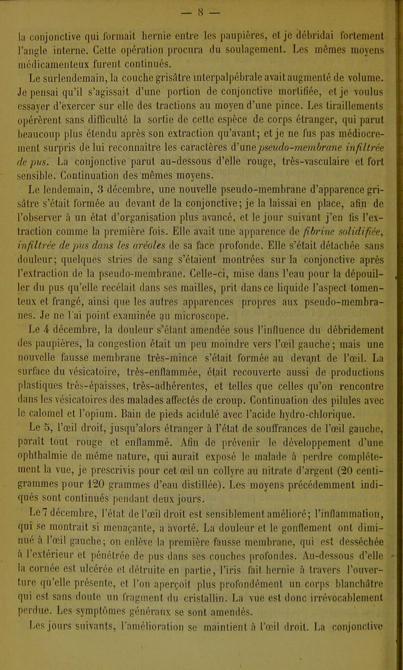 la conjonctive qui Ibrmail hernie entre les paupières, et je délu’idai fortement l’angle interne. Cette opération procura du soulagement. Les mômes moyens médicamenteux furent continués. Le surlendemain, la couche grisôtre interpalpéhrale avait augmenté de volume. Je pensai qu’il s’agissait d’une portion de conjonctive mortifiée, et je voulus essayer d’exercer sur elle des tractions au moyen d’une pince. Les tiraillements opérèrent sans difficulté la sortie de cette espèce de corps étranger, qui parut beaucoup plus étendu après son extraction qu’avant; et je ne fus pas médiocre- ment surpris de lui reconnaitre les caractères A'wmpseudo-ynembrane infiltrée de pus. La conjonctive parut au-dessous d’elle rouge, très-vasculaire et fort sensible. Continuation des mômes moyens. Le lendemain, 3 décembre, une nouvelle pseudo-membrane d’apparence gri- sâtre s’était formée au devant de la conjonctive; je la laissai en place, afin de l’observer à un état d’organisation plus avancé, et le jour suivant j’en lis l’ex- traction comme la première fois. Elle avait une apparence de fibrine solidifiée., infiltrée de pus dans les aréoles de sa face profonde. Elle s’était détachée sans douleur; quelques stries de sang s’étaient montrées sur la conjonctive après l’exlraction de la pseudo-membrane. Celle-ci, mise dans l’eau pour la dépouil- ler du pus qu’elle recélait dans ses mailles, prit dans ce liquide l’aspect tomen- teux et frangé, ainsi que les autres apparences propres aux pseudo-membra- nes. Je ne l'ai point examinée au microscope. Le 4 décembre, 1a douleur s’étant amendée sous l’inlluence du débridement des paupières, la congestion était un peu moindre vers l’œil gauche; mais une nouvelle fausse membrane très-mince s’était formée au devqnt de l’œil. La surface du vésicatoire, très-enflammée, était recouverte aussi de productions plastiques très-épaisses, très-adhérentes, et telles ([ue celles qu’on rencontre dans les vésicatoires des malades affectés de croup. Continuation des pilules avec le calomel et l’opium. Bain de pieds acidulé avec l’acide hydro-chlorique. Le 5, l’œil droit, jusqu’alors étranger à l’état de souffrances de l’œil gauche, paraît tout rouge et enflammé. Afin de prévenir le développement d’une ophlhalmie de même nature, qui aurait exposé le malade à perdre complète- ment la vue, je prescrivis pour cet œil un collyre au nitrate d’argent (20 centi- grammes pour 120 grammes d’eau distillée). Les moyens précédemment indi- qués sont continués pendant deux jours. Le7 décembre, l’état de l’œil droit est sensiblement amélioré; rinfiammation, qui se montrait si menaçante, a avorté. La douleur et le gonfleraent ont dimi- nué â l’œil gauche; on enlève la première fausse membrane, qui est desséchée à l’exterieur et pénétrée de pus dans ses couches profondes. Au-dessous d’elle la cornée est ulcérée et détruite en partie, l’iris fait hernie â travers l’ouver- ture qu’elle présente, et l’on aperçoit plus profondément un corps blanchâtre qui est sans doute nu fragment du cristallin. La vue est donc irrévocablement perdue. Les symptômes généraux se sont amendés. Les jours suivants, ramélioration se maintient à l’œil droit. La conjonctive