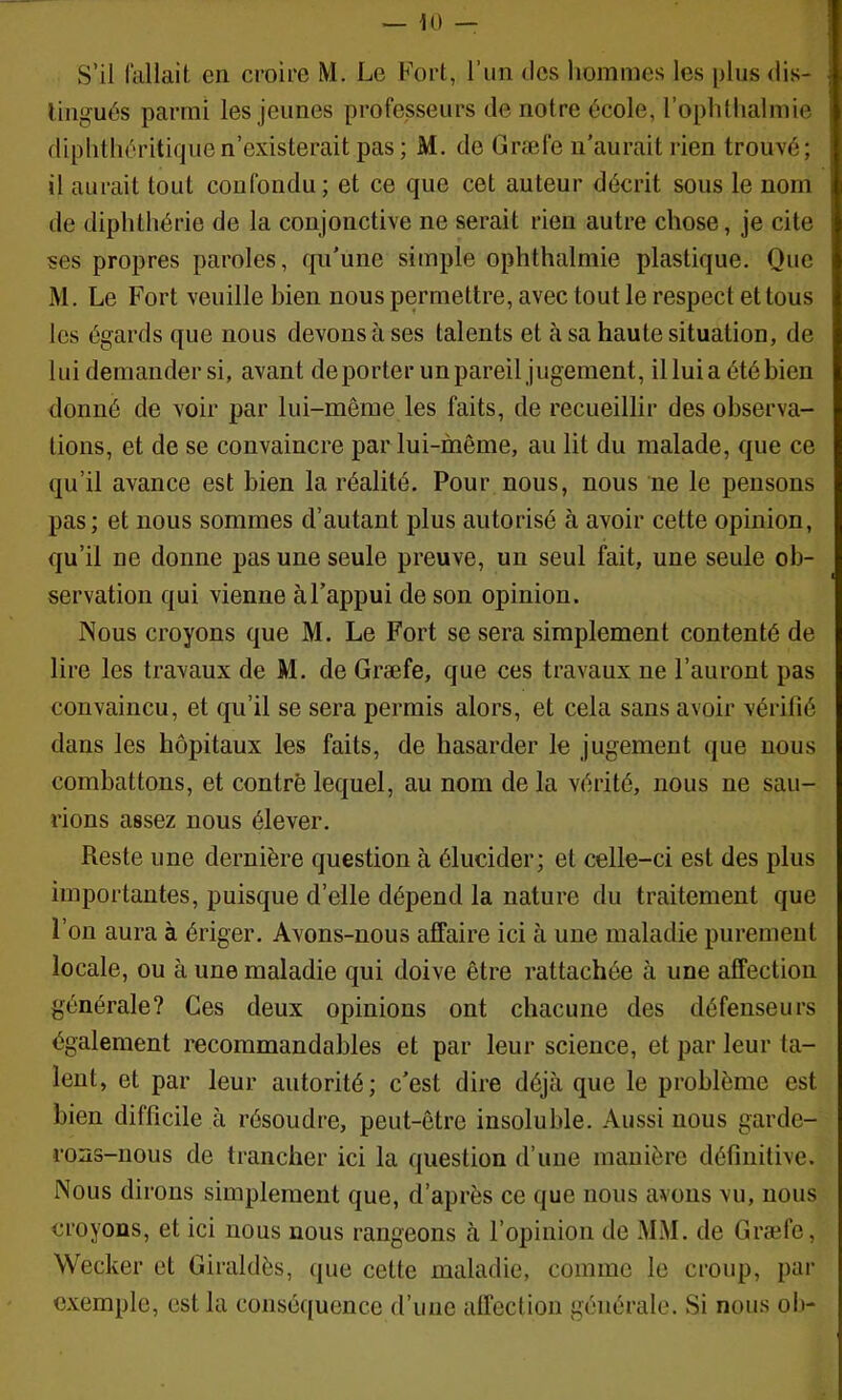 s’il fallait en croire M. Le Fort, l’un des hommes les plus dis- tingués parmi les jeunes professeurs de notre école, l’ophthalmie diplitliéritiquen’existerait pas; M. de Græfe n’aurait rien trouvé; il aurait tout confondu ; et ce que cet auteur décrit sous le nom de diphthérie de la conjonctive ne serait rien autre chose, je cite ses propres paroles, qu’une simple ophthalmie plastique. Que M. Le Fort veuille bien nous permettre, avec tout le respect et tous les égards que nous devons à ses talents et à sa haute situation, de lui demander si, avant déporter un pareil jugement, illuia été bien donné de voir par lui-même les faits, de recueillir des observa- tions, et de se convaincre par iui-niême, au lit du malade, que ce qu’il avance est bien la réalité. Pour nous, nous ne le pensons pas; et nous sommes d’autant plus autorisé à avoir cette opinion, qu’il ne donne pas une seule preuve, un seul fait, une seule ob- servation qui vienne à l’appui de son opinion. Nous croyons que M. Le Fort se sera simplement contenté de lire les travaux de M. de Græfe, que ces travaux ne l’auront pas convaincu, et qu’il se sera permis alors, et cela sans avoir vérifié dans les hôpitaux les faits, de hasarder le jugement que nous combattons, et contré lequel, au nom de la vérité, nous ne sau- rions assez nous élever. Reste une dernière question à élucider; et celle-ci est des plus importantes, puisque d’elle dépend la nature du traitement que l’on aura à ériger. Avons-nous affaire ici à une maladie purement locale, ou à une maladie qui doive être rattachée à une affection générale? Ces deux opinions ont chacune des défenseurs également recommandables et par leur science, et par leur ta- lent, et par leur autorité; c’est dire déjà que le problème est bien difficile à résoudre, peut-être insoluble. Aussi nous garde- rons-nous de trancher ici la question d’une manière définitive. Nous dirons simplement que, d’après ce que nous avons vu, nous croyons, et ici nous nous rangeons à l’opinion de MM. de Græfe, Wecker et Giraldès, que cette maladie, comme le croup, par exemple, est la conséquence d’une affection générale. Si nous oh-