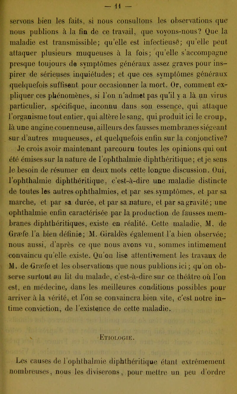 servons bien les faits, si nous consultons les ol)servations que nous publions à la fin de ce travail, que voyons-nous? Que la I maladie est transmissible; quelle est infectieusô; qu’elle peut ( attaquer plusieurs muqueuses à la fois; qu’elle s’accompagne ' presque toujours de symptômes généraux assez graves pour ins- ' pirer de sérieuses inquiétudes; et que ces symptômes généraux ^ quebjuefois suffisent pour occasionner la mort. Or, comment ex- ■ pliquer ces phénomènes, si l’on n'admet pas qu’il y a là un virus particulier, spécifique, inconnu dans son essence, qui attaque l’organisme tout entier, qui altère le sang, qui produit ici le croup, là une angine couenneuse, ailleurs des fausses membranes siégeant sur d’autres muqueuses, et quelquefois enfin sur la conjonctive? Je crois avoir maintenant parcouru toutes les opinions qui ont été émises sur la nature de l’ophthalmie diphthéritique; et je sens le besoin de résumer en deux mots cette longue discussion. Oui, l’ophthalmie diphthéritique, c’est-à-dire une maladie distincte de toutes les autres ophthalmies, et par ses symptômes, et par sa marche, et par sa durée, et par sa nature, et par sa gravité; une ophthalmie enfin caractérisée par la production de fausses mem- branes diphthéritiques, existe en réalité. Cette maladie, M. de Græfe l’a bien définie; M. Giraldès également l’a bien observée; nous aussi, d’après ce que nous avons vu, sommes intimement convaincu qu’elle existe. Qu’ou lise attentivement les travaux de M. de Græfe et les observations que nous publions ici ; qu’on ob- serve surtout au lit du malade, c’est-à-dire sur ce théâtre où l’on est, en médecine, dans les meilleures conditions possibles pour arriver à la vérité, et l’on se convaincra bien vile, c'est notre in- time conviction, de l’exislence de cette maladie. V ETrOLOGIK. Les causes de l’ophthalmie diphthériti((ue étant extrêmement nombreuses, nous les diviserons, pour mettre un peu d’ordre