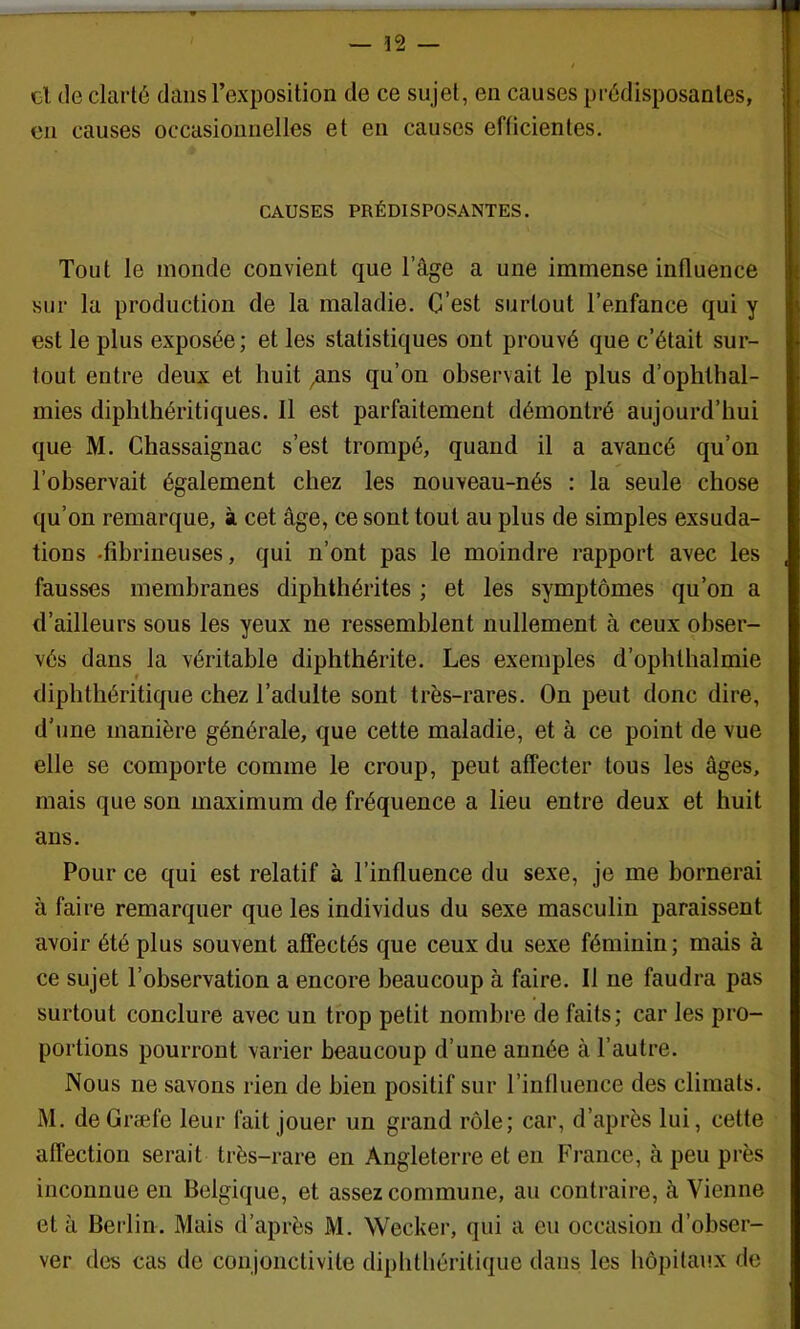 — 12 — el de clarté dans l’exposition de ce sujet, en causes prédisposantes, en causes occasionnelles et en causes efficientes. CAUSES PRÉDISPOSANTES. Tout le monde convient que l’âge a une immense influence sur la production de la maladie. C’est surtout l’enfance qui y est le plus exposée; et les statistiques ont prouvé que c’était sur- tout entre deux et huit ^ns qu’on observait le plus d’ophthal- mies diphthéritiques. Il est parfaitement démontré aujourd’hui que M. Chassaignac s’est trompé, quand il a avancé qu’on l’observait également chez les nouveau-nés ; la seule chose qu’on remarque, à cet âge, ce sont tout au plus de simples exsuda- tions .fibrineuses, qui n’ont pas le moindre rapport avec les fausses membranes diphthérites ; et les symptômes qu’on a d’ailleurs sous les yeux ne ressemblent nullement à ceux obser- vés dans la véritable diphthérite. Les exemples d’ophtlialmie diphtbéritique chez l’adulte sont très-rares. On peut donc dire, d’une manière générale, que cette maladie, et à ce point de vue elle se comporte comme le croup, peut affecter tous les âges, mais que son maximum de fréquence a lieu entre deux et huit ans. Pour ce qui est relatif à l’influence du sexe, je me bornerai à faire remarquer que les individus du sexe masculin paraissent avoir été plus souvent affectés que ceux du sexe féminin; mais à ce sujet l’observation a encore beaucoup à faire. Il ne faudra pas surtout conclure avec un trop petit nombre de faits; car les pro- portions pourront varier beaucoup d’une année à l’autre. Nous ne savons rien de bien positif sur l’influence des climats. M. deGræfe leur fait jouer un grand rôle; car, d’après lui, cette affection serait très-rare en Angleterre et en France, à peu près inconnue en Belgique, et assez commune, an contraire, à Vienne et à Beidin. Mais d’après M. Wecker, qui a eu occasion d’obser- ver des cas de conjonctivite diplitliéritiqiie dans les liôpitaux de