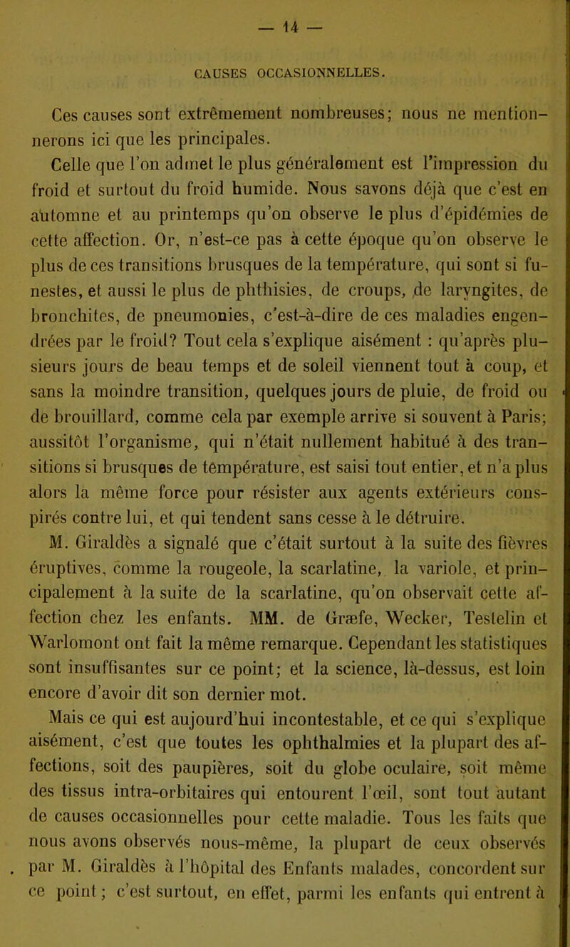 CAUSES OCCASIONNELLES. Ces causes sont extrêmement nombreuses; nous ne mention- nerons ici que les principales. Celle que l’on admet le plus généralement est l’impression du froid et surtout du froid humide. Nous savons déjà que c’est en aütomne et au printemps qu’on observe le plus d’épidémies de cette affection. Or, n’est-ce pas à cette époque qu’on observe le plus de ces transitions brusques de la température, qui sont si fu- nestes, et aussi le plus de phthisies, de croups, de laryngites, de bronchites, de pneumonies, c’est-à-dire de ces maladies engen- drées par le froid? Tout cela s’explique aisément : qu’après plu- sieurs jours de beau temps et de soleil viennent tout à coup, et sans la moindre transition, quelques jours de pluie, de froid ou de brouillard, comme cela par exemple arrive si souvent à Paris; aussitôt l’organisme, qui n’était nullement habitué à des tran- sitions si brusques de température, est saisi tout entier, et n’a plus alors la même force pour résister aux agents extérieurs cons- pirés contre lui, et qui tendent sans cesse à le détruire. M. Giraldès a signalé que c’était surtout à la suite des fièvres éruptives, comme la rougeole, la scarlatine, la variole, et prin- cipalement à la suite de la scarlatine, qu’on observait cette af- fection chez les enfants. MM. de Græfe, Wecker, Testelin et Warlomont ont fait la même remarque. Cependant les statistiques sont insuffisantes sur ce point; et la science, là-dessus, est loin encore d’avoir dit son dernier mot. Mais ce qui est aujourd’hui incontestable, et ce qui s’explique aisément, c’est que toutes les ophthalmies et la plupart des af- fections, soit des paupières, soit du globe oculaire, soit même des tissus intra-orbitaires qui entourent l’œil, sont tout autant de causes occasionnelles pour cette maladie. Tous les faits que nous avons observés noiis-même, la plupart de ceux observés . par M. Giraldès à l’Impital des Enfants malades, concordent sur ce point; c’est surtout, en effet, parmi les enfants qui entrent à