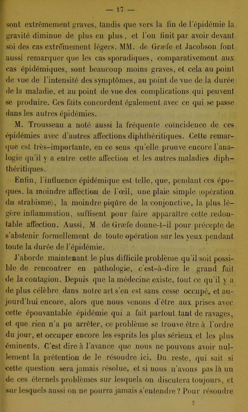 il — f sont extrêmement graves, tandis que vers la lin de l’épidémie la gravité diminue de plus en plus, et l’on finit par avoir devant soi des cas extrêhiement légers. MM. de Græl'e et Jacobson font aussi remarquer que les cas sporadiques, comparativement aux cas épidémiques, sont beaucoup moins graves, et cela au point de vue de l’intensité des symptômes, au point de vue de la durée de la maladie, et au point de vue des complications qui peuvent se produire. Ces faits concordent également avec ce qui se passe dans les autres épidémies. M. Trousseau a noté aussi la fréquente coïncidence de ces épidémies avec d’autres affections diphtiiériüques. Cette remar- ({ue est très-importante, en ce sens qu’elle prouve encore l’ana- logie qu’il y a entre cette affection et les autres maladies diph- théritiques. Enfin, l’influence épidémique est telle, que, pendant ces épo- ques, la moindre affection de l’ceil, une plaie simple (opération du strabisme), la moindre piqûre de la conjonctive, la plus lé- gère inflammation, suffisent pour faire apparaître cette redou- table affection. Aussi, M. de Græfe donne-t-il pour précepte de s’abstenir formellement de toute opération sur les yeux pendant toute la durée de l’épidémie. J’aborde maintenant le plus difficile problème qu’il soit possi- ble de rencontrer en pathologie, c’est-à-dire le grand fait de la contagion. Depuis que la médecine existe, tout ce qu’il y a de plus célèbre dans notre art s’en est sans cesse occupé, et au- jourd’hui encore, alors que nous venons d’être aux prises avec cette épouvantable épidémie qui a fait partout tant de ravages, et que rien n’a pu arrêter, ce problème se trouve être à l’ordre du jour, et occuper encore les esprits les plus sérieux et les plus éminents. C’est dire à l’avance que nous ne pouvons avoir nul- lement la prétention de le résoudre ici. Du reste, qui sait si cette question sera jamais résolue, et si nous n’avons pas là un de ces éternels problèmes sur lesquels on discutera toujours, et sur lesquels aussi on ne pourra jamais s’entendre? Pour résoudre 2