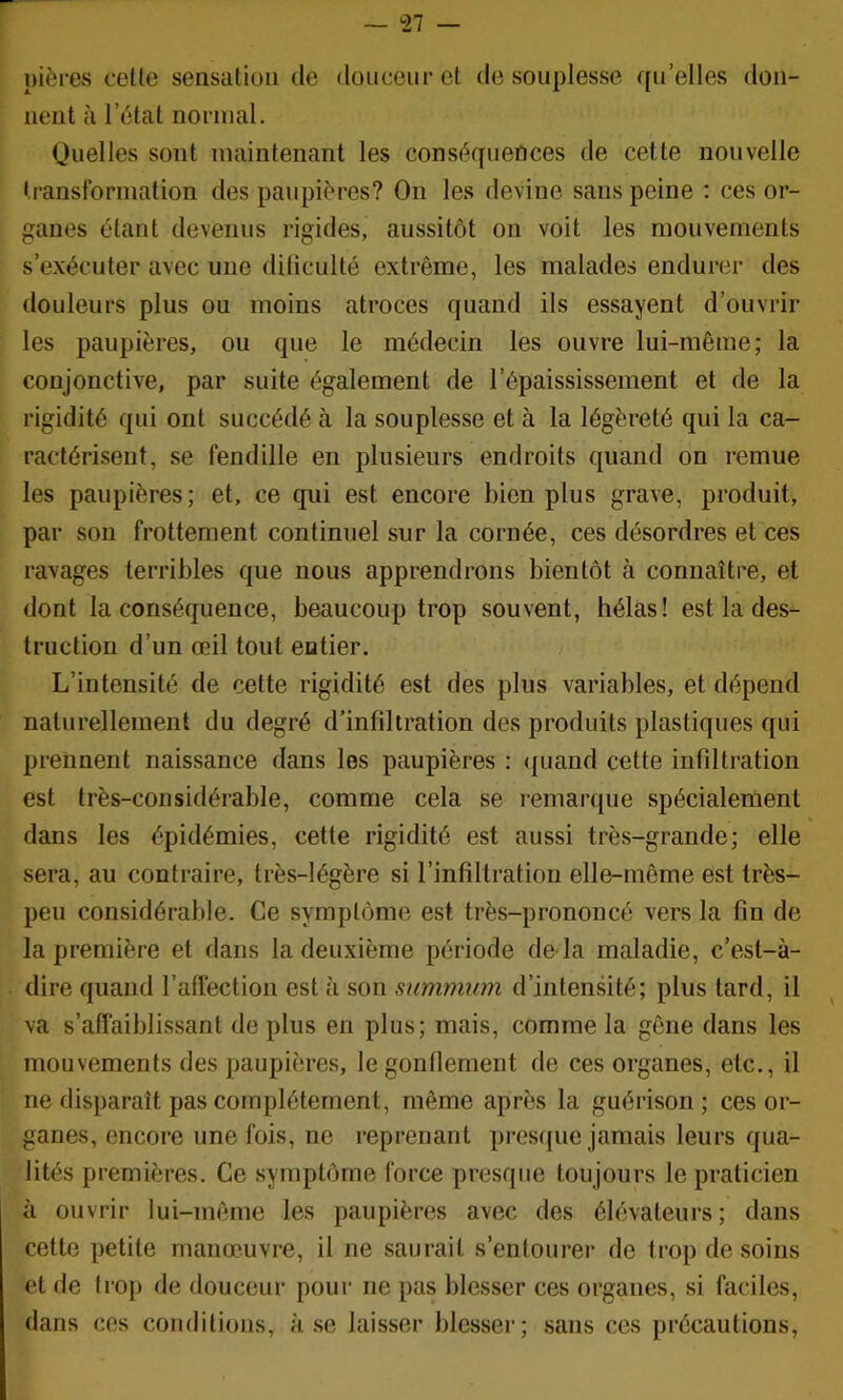 — *27 pières ceüe sensation de douceur et de souplesse qu’elles don- nent à l’état normal. Quelles sont maintenant les conséquences de cette nouvelle transformation des paupières? On les devine sans peine : ces or- ganes étant devenus rigides, aussitôt on voit les mouvements s’exécuter avec uue dilîculté extrême, les malades endurer des douleurs plus ou moins atroces quand ils essayent d’ouvrir les paupières, ou que le médecin les ouvre lui-même; la conjonctive, par suite également de l’épaississement et de la rigidité qui ont succédé à la souplesse et à la légèreté qui la ca- ractérisent, se fendille en plusieurs endroits quand on remue les paupières; et, ce qui est encore bien plus grave, produit, par son frottement continuel sur la cornée, ces désordres et ces ravages terribles que nous apprendrons bientôt à connaître, et dont la conséquence, beaucoup trop souvent, hélas! est la des- truction d’un œil tout entier. L’intensité de cette rigidité est des plus variables, et dépend naturellement du degré d’infiltration des produits plastiques qui prennent naissance dans les paupières : <|uand cette iiifdtration est très-considérable, comme cela se remarque spécialement dans les épidémies, cette rigidité est aussi très-grande; elle sera, au contraire, très-légère si l’infiltration elle-même est très- peu considérable. Ce symptôme est très-prononcé vers la fin de la première et dans la deuxième période de là maladie, c’est-à- dire quand l’allection est à son summum d’intensité; plus tard, il va s’affaiblissant de plus en plus; mais, comme la gêne dans les mouvements des paupières, le gonflement de ces organes, etc., il ne disparaît pas complètement, même après la guérison; ces or- ganes, encore une fois, ne reprenant presque jamais leurs qua- lités premières. Ce symptôme force presque toujours le praticien à ouvrir lui-même les paupières avec des élévateurs ; dans cette petite manœuvre, il ne saurait s’entourer de trop de soins et de trop de douceur pour ne pas blesser ces organes, si faciles, dans ces conditions, à se laisser blesser; sans ces précautions,