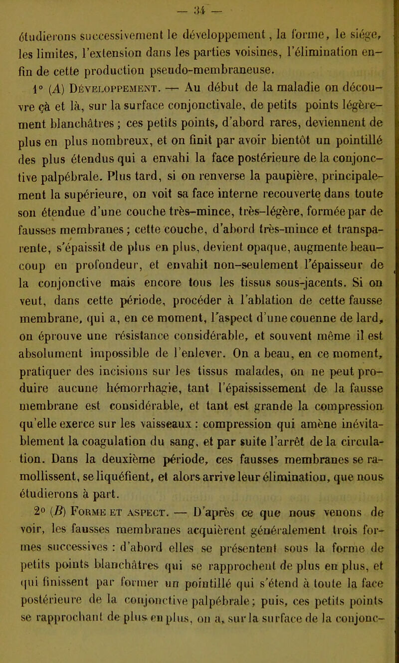 étudierons successivement le développement, la Ibnne, le siège, les limites, l’extension dans les parties voisines, l’élimination en- fin de cette production pseudo-membraneuse. 1° {A) Développement. — Au début de la maladie on décou- vre çà et là, sur la surface conjonctivale, de petits points légère- ment blanchâtres ; ces petits points, d’abord rares, deviennent de plus en plus nombreux, et on finit par avoir bientôt un pointillé des plus étendus qui a envahi la face postérieure de la conjonc- tive palpébrale. Plus tard, si on renverse la paupière, principale- ment la supérieure, on voit sa face interne recouverte dans toute son étendue d’une couche très-mince, très-légère, formée par de fausses membranes ; cette couche, d’abord très-mince et transpa- rente, s’épaissit de plus en plus, devient opaque, augmente beau- coup en profondeur, et envahit non-seulement l’épaisseur de la conjonctive mais encore tous les tissus sous-jacents. Si on veut, dans cette période, procéder à l’ablation de cette fausse membrane, qui a, en ce moment, l’aspect d’une couenne de lard, on éprouve une résistance considérable, et souvent même il est absolument impossible de l’enlever. On a beau, en ce moment, pratiquer des incisions sur les tissus malades, on ne peut pro- duire aucune hémorrhagie, tant l’épaississement de la fausse membrane est considérable, et tant est grande la compression qu’elle exerce sur les vaisseaux : compression qui amène inévita- blement la coagulation du sang, et par suite l’arrêt de la circula- tion. Dans la deuxième période, ces fausses membranes se ra- mollissent, se liquéfient, et alors arrive leur élimination, que nous étudierons à part. 2» {B) Forme et aspect. — D’après ce que nous venons de voir, les fausses membranes acquièrent généralement trois for- mes successives : d’abord elles se présentent sous la forme de petits points blanchâtres qui se rapprochent de plus en plus, et ((ui finissent par former un pointillé qui s’étend à toute la face postérieure de la conjonctive palpébrale ; puis, ces petits points se rapprochant de plus eu plus, on a, sur la surface de la coujouc-