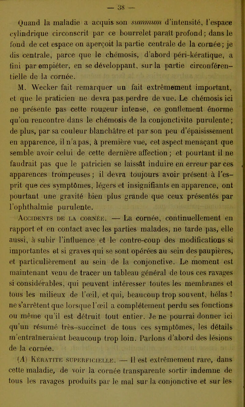 Ouand la maladie a acquis son summum d’intensité, l’espace cylindrique circonscrit par ce bourrelet paraît profond ; dans le fond de cet espace on aperçoit la partie centrale de la cornée; je dis centrale, parce que le chémosis, d’abord péri-kératique, a lini par empiéter, en se développant, sur la partie circonféren- tielle de la cornée. M. Wecker fait remarquer un fait extrêmement important, et que le praticien ne devra pas perdre de vue. Le chémosis ici ne présente pas cette routeur intense, ce gonflement énorme qu’on rencontre dans le chémosis de la conjonctivite purulente; de plus, par sa couleur blanchâtre et par son peu d’épaisissement en apparence, il n’a pas, à première vue, cet aspect menaçant que semble avoir celui de cette dernière affection; et pourtant il ne faudrait pas que le patricien se laissât induire en erreur par ces apparences trompeuses ; il devra toujours avoir présent à Tes- prit que ces symptômes, légers et insignifiants en apparence, ont pourtant une gravité bien plus grande que ceux présentés par l’ophthalmie purulente. Accidents de la cornée. — La cornée, continuellement en rapport et en contact avec les parties malades, ne tarde pas, elle aussi, à subir l’influence et le contre-coup des modifications si importantes et si graves qui se sont opérées au sein des paupières, et particulièrement au sein de la conjonctive. Le moment est maintenant venu de tracer un tableau général de tous ces ravages si considérables, qui peuvent intéresser toutes les membranes et tous les milieux de l’œil, et qui, beaucoup trop souvent, hélas ! ne s’arrêtent que loi'sque l’œil a complètement perdu ses fonctions ou même qu’il est détruit tout entier. Je ne pourrai donner ici qu’un résumé très-succinct de tous ces symptômes, les détails m’entraîneraient beaucoup ti'op loin. Parlons d’abord des lésions de la cornée. (A) Kératite superficielle. — 11 est extrêmement rare, dans cette maladie, de voir la cornée transparente sortir indemne de tous les ravages produits par le mal sur la conjonctive et sur les