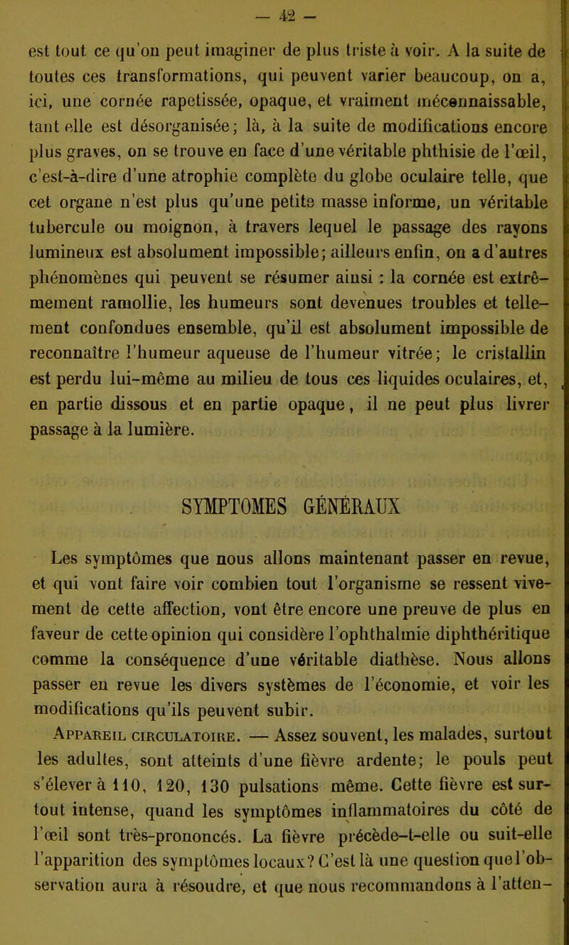 est tout ce qu’on peut imaginer de plus triste à voir. A la suite de toutes ces transformations, qui peuvent varier beaucoup, on a, ici, une cornée rapetissée, opaque, et vraiment inécennaissable, tant elle est désorganisée; là, à la suite de modifications encore plus graves, on se trouve en face d’une véritable phthisie de l’œil, c’est-à-dire d’une atrophie complète du globe oculaire telle, que cet organe n’est plus qu’une petits masse informe, un véritable tubercule ou moignon, à travers lequel le passage des rayons lumineux est absolument impossible; ailleurs enfin, on a d’autres phénomènes qui peuvent se résumer ainsi : la cornée est extrê- mement ramollie, les humeurs sont devenues troubles et telle- ment confondues ensemble, qu’il est absolument impossible de reconnaître l’humeur aqueuse de l’humeur vitrée; le cristallin est perdu lui-même au milieu de tous ces liquides oculaires, et, en partie dissous et en partie opaque, il ne peut plus livrer passage à la lumière. SYMPTOMES GÉNÉRAUX Les symptômes que nous allons maintenant passer en revue, et qui vont faire voir combien tout l’organisme se ressent vive- ment de cette affection, vont être encore une preuve de plus en faveur de cette opinion qui considère l’ophthalmie diphthéritique comme la conséquence d’une véritable diathèse. Nous allons passer en revue les divers systèmes de l’économie, et voir les modifications qu’ils peuvent subir. Appareil circulatoire. — Assez souvent, les malades, surtout les adultes, sont atteints d’une fièvre ardente; le pouls peut s’élèvera 110, 120, 130 pulsations même. Cette fièvre est sur- tout intense, quand les symptômes inflammatoires du côté de l’œil sont très-prononcés. La fièvre précède-t-elle ou suit-elle l’apparition des symptômes locaux? C’est là une question que l’ob- servation aura à résoudre, et que nous recommandons à l’atten-