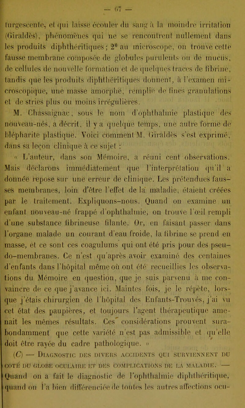 liirC'scoiilo, el qui hiisse écoulor du sang à la moimlro irrilalion ((iirald^s), pliéiiomoiics qui ne se rciicoidreiil iiullcmenl dans les produits diplithériliques ; 2® au microscope, on Ironve cette fausse nieml)rane composée de glohuhis purulents ou de mucus, de cellules de nouvelle forniation et de (|uel(|ues tract's de liltrine, tandis que les produits diplitliéritifiues donnent, à l’examen mi- croscopi(|ue, une niasse amorphe, i-emplié de fines granulations el de sti’ies plus ou moins ii-régulières. M. Chassaignac, sous le nom d’oplithalmie plasti([ue des nouVeau-nés, a décrit, il y a quelque temps, une autre forme de blépharite plastique. Voici comment M. Giraldès s’est e.xprimé, dans sa leçon clinique à ce sujet : '< L’auteur, dans son Mémoire, a réuni cent observations. Mais déclarons immédiatement que l’interprétation (ju’il a donnée repose sur une erreur de clinique. Les prétendues faus- ses membranes, loin d’être l’effet de la maladie, étaient créées par le traitement. Expliquons-nous. Quand ou examine un enfant iioineau-né frappé d’ophthalmie, on trouve l’œil rempli d’une substance libriiieuse filante. Or, en faisant passer dans l’organe malade un courant d’eau froide, la fibrine se prend en masse, ét ce sont ces coagulums qui ont été pris pour des pseu- do-membranes. Ce n’est qn’après avoir examiné des centaines d’enfants dans l’hôpital même où ont été recueillies les observa- tions du Mémoire en ([uestion, que je suis parvenu à me con- vaincre de ce que j’avance ici. Maintes fois, je le répète, lors- que j’étais chirurgien de l’hôpital des Enfanls-Tromés, j’ai vu cet état des paupières, et toujours l’agent thérapeutique ame- nait les mêmes résultats. Ces considérations prouvent sura- bondamment que cette variété n’est pas admissible et (|u’elle doit être rayée du cadre pathologi(jue. » (C) — Diagnostic, des diveus accidents qui surviennent du COTÉ DU GLOBE OCULAIRE ET DES COMPLICATIONS DE LA MALADIE. — Quand on a fait le diagnostic de rophlhalmie dipbthériliquc, quand on l’a bien différenciée de fouti^s les autres affections ocii-