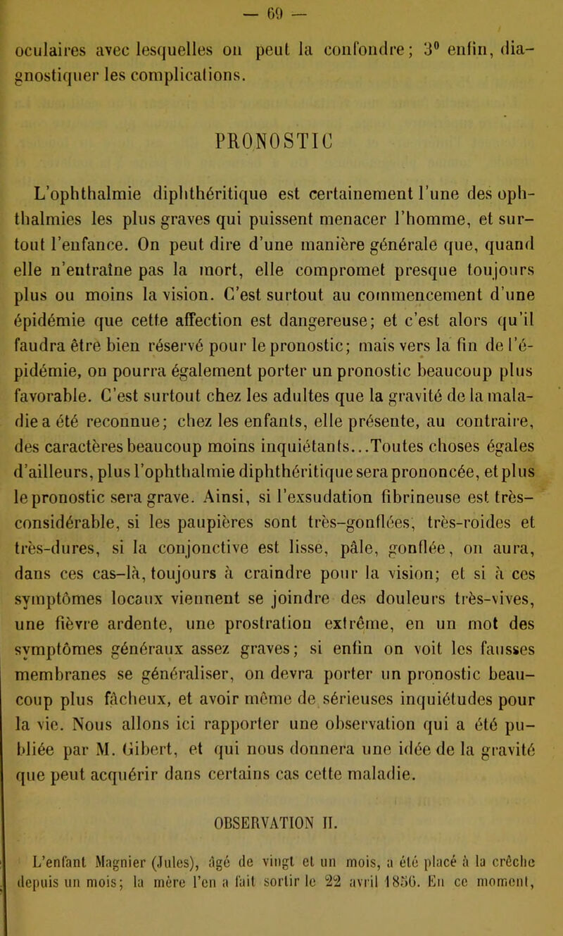 — 60 — oculaires avec lesquelles ou peut la confondre; 3® enfin, dia- gnostiquer les complications. PRONOSTIC L’oplithalmie diplithéritique est certainement l’une des oph- tlialmies les plus graves qui puissent menacer l’homme, et sur- tout l’enfance. On peut dire d’une manière générale que, quand elle n’entraîne pas la mort, elle compromet presque toujours plus ou moins la vision. C’est surtout au commencement d’une épidémie que cette affection est dangereuse; et c’est alors qu’il faudra être bien réservé pour le pronostic; mais vers la fin de l’é- pidémie, ou pourra également porter un pronostic beaucoup plus favorable. C’est surtout chez les adultes que la gravité de la mala- die a été reconnue; chez les enfants, elle présente, au contraire, des caractères beaucoup moins inquiétants...Toutes choses égales d’ailleurs, plus l’ophthalmie diplithéritique sera prononcée, et plus le pronostic sera grave. Ainsi, si l’exsudation fibrineuse est très- considérable, si les paupières sont très-gonflées, très-roides et très-dures, si la conjonctive est lisse, pâle, gonflée, on aura, dans ces cas-là, toujours à craindre pour la vision; et si à ces symptômes locaux viennent se joindre des douleurs très-vives, une fièvre ardente, une prostration extrême, en un mot des symptômes généraux assez graves; si enfin on voit les fausses membranes se généraliser, on devra porter un pronostic beau- coup plus fâcheux, et avoir môme de sérieuses inquiétudes pour la vie. Nous allons ici rapporter une observation qui a été pu- bliée par M. Cibert, et qui nous donnera une idée de la gravité que peut acquérir dans certains cas cette maladie. OBSERVATION II. L’enfant Magnier (Jules), Agé de vingt et un mois, a été placé à la crôclic depuis un mois; la mère l’cn a fait sortir le 22 avril 1856. En ce moment.