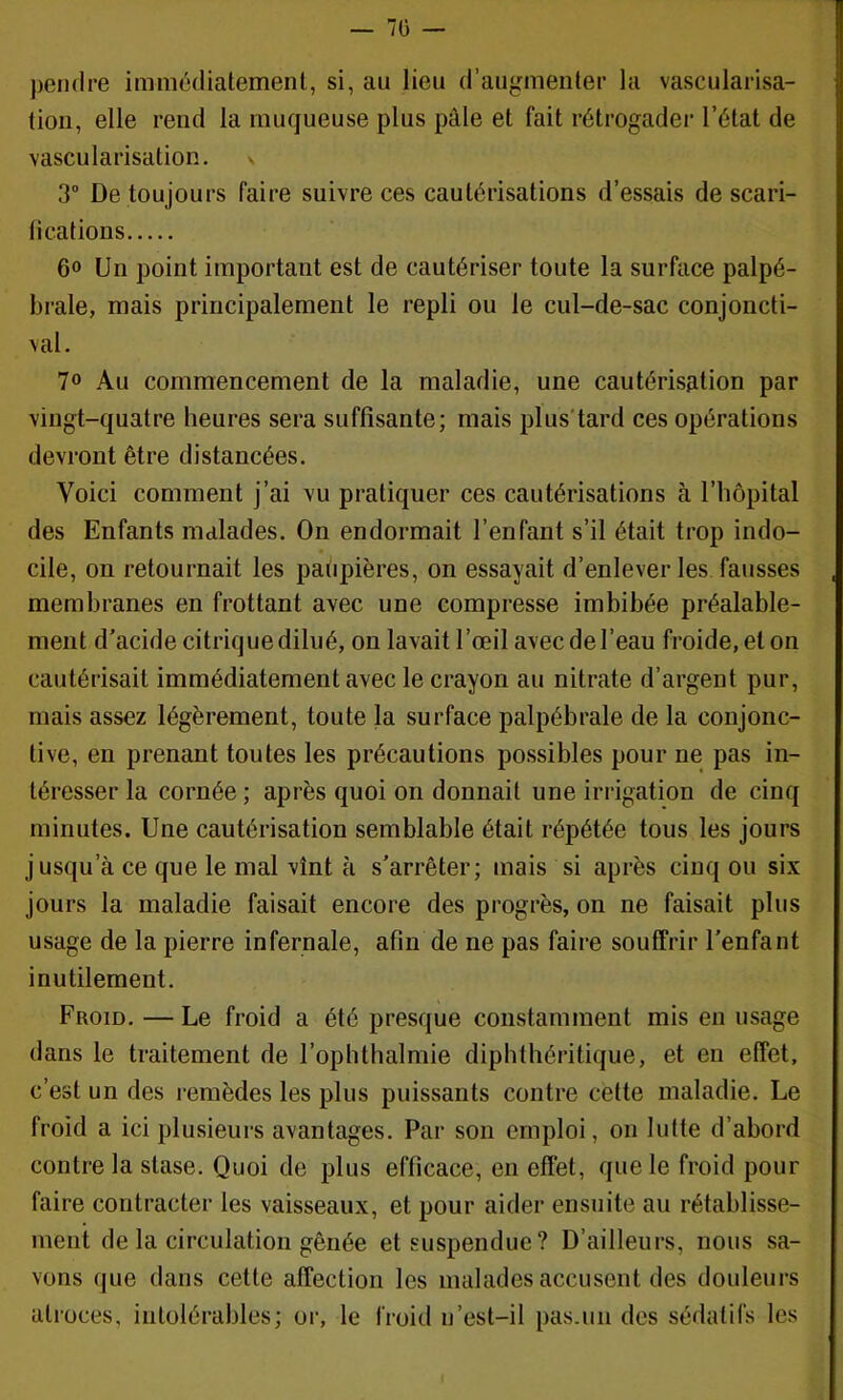 — 7ü — jjeiidre immédiatement, si, au lieu d’augmenter la vascularisa- tion, elle rend la muqueuse plus pâle et fait rétrogader l’état de vascularisation. 3” De toujours faire suivre ces cautérisations d’essais de scari- fications 6° Un point important est de cautériser toute la surface palpé- brale, mais principalement le repli ou le cul-de-sac conjoncti- val. 70 Au commencement de la maladie, une cautérisation par vingt-quatre heures sera suffisante; mais plus'tard ces opérations devront être distancées. Voici comment j’ai vu pratiquer ces cautérisations à l’hôpital des Enfants malades. On endormait l’enfant s’il était trop indo- cile, on retournait les paiipières, on essayait d’enlever les fausses membranes en frottant avec une compresse imbibée préalable- ment d’acide citrique dilué, on lavait l’œil avec de l’eau froide, et on cautérisait immédiatement avec le crayon au nitrate d’argent pur, mais assez légèrement, toute la surface palpébrale de la conjonc- tive, en prenant toutes les précautions possibles pour ne pas in- téresser la cornée ; après quoi on donnait une irrigation de cinq minutes. Une cautérisation semblable était répétée tous les jours jusqu’à ce que le mal vînt à s’arrêter; mais si après cinq ou six jours la maladie faisait encore des progrès, on ne faisait plus usage de la pierre infernale, afin de ne pas faire souffrir l’enfant inutilement. Froid. — Le froid a été presque constamment mis en usage dans le traitement de l’ophthalmie diphthéritique, et en effet, c’est un des remèdes les plus puissants contre cette maladie. Le froid a ici plusieurs avantages. Par son emploi, 011 lutte d’abord contre la stase. Quoi de plus efficace, en effet, que le froid pour faire contracter les vaisseaux, et pour aider ensuite au rétablisse- ment de la circulation gênée et suspendue? D’ailleurs, nous sa- vons que dans cette affection les malades accusent des douleurs atroces, intolérables; or, le froid ii’est-il pas.un des sédatifs les