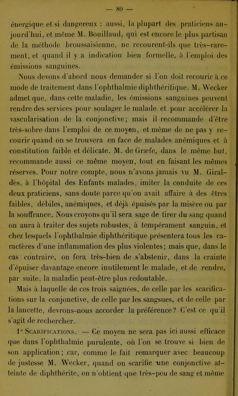 énergique et si dangereux : aussi, Ja plupart des praticiens au- jourd’hui, et même M. Bouillaud, qui est encore le plus partisan de la méthode broussaisienne, ne recourent-ils que très-rare- ment, et quand il y a indication bien formelle, à l’emploi des émissions sanguines. Nous devons d’abord nous demander si l’on doit recourir à ce mode de traitement dans l’ophthalmie dipbthéritique. M. Wecker admet que, dans cette maladie, les émissions sanguines peuvent rendre des services pour soulager le malade et pour accélérer la vascularisation de la conjonctive; mais il recommande d’être très-sobre dans l’emploi de ce moyen, et même de ne pas y re- courir quand on se trouvera en face de malades anémiques et à constitution faible et délicate. M. de Græfe, dans le même but, recommande aussi ce même moyen, tout en faisant les mêmes , réserves. Pour notre compte, nous n’avons jamais vu M. Giral- dès, à l’hôpital des Enfants malades, imiter la conduite de ces deux praticiens, sans doute parce qu’on avait affaire cà des êtres faibles, débiles, anémiques, et déjà épuisés par la misère ou par la souffrance. Nous croyons qu’il sera sage de tirer du sang quand on aura à traiter des sujets robustes, à tempérament sanguin, et chez lesquels l’ophtbalmie dipbthéritique présentera tous les ca- ractères d’une inflammation des plus violentes; mais que, dans le cas contraire, on fera, très-bien de s’abstenir, dans la crainte d’épuiser/lavantage encore inutilement le malade, et de rendre, par suite, la maladie peut-être plus redoutable. Mais à laquelle de ces trois saignées, de celle par les scarifica- tions sur la conjonctive, de celle par les sangsues, et de celle par la lancette, devrons-nous accorder la préférence ? C’est ce qu’il s’agit de rechercher. 1” Scarifications. — Ce moyen ne sera pas ici aussi efficace que dans l’ophthalmie purulente, où l’on se trouve si bien de son application ; .car, comme le fait remarquer avec beaucoup de justesse M. Wecker, quand on scarifie vine conjonctive at- teinte de diphlhérite, on n’obtient ipie très-peu de sang et môme