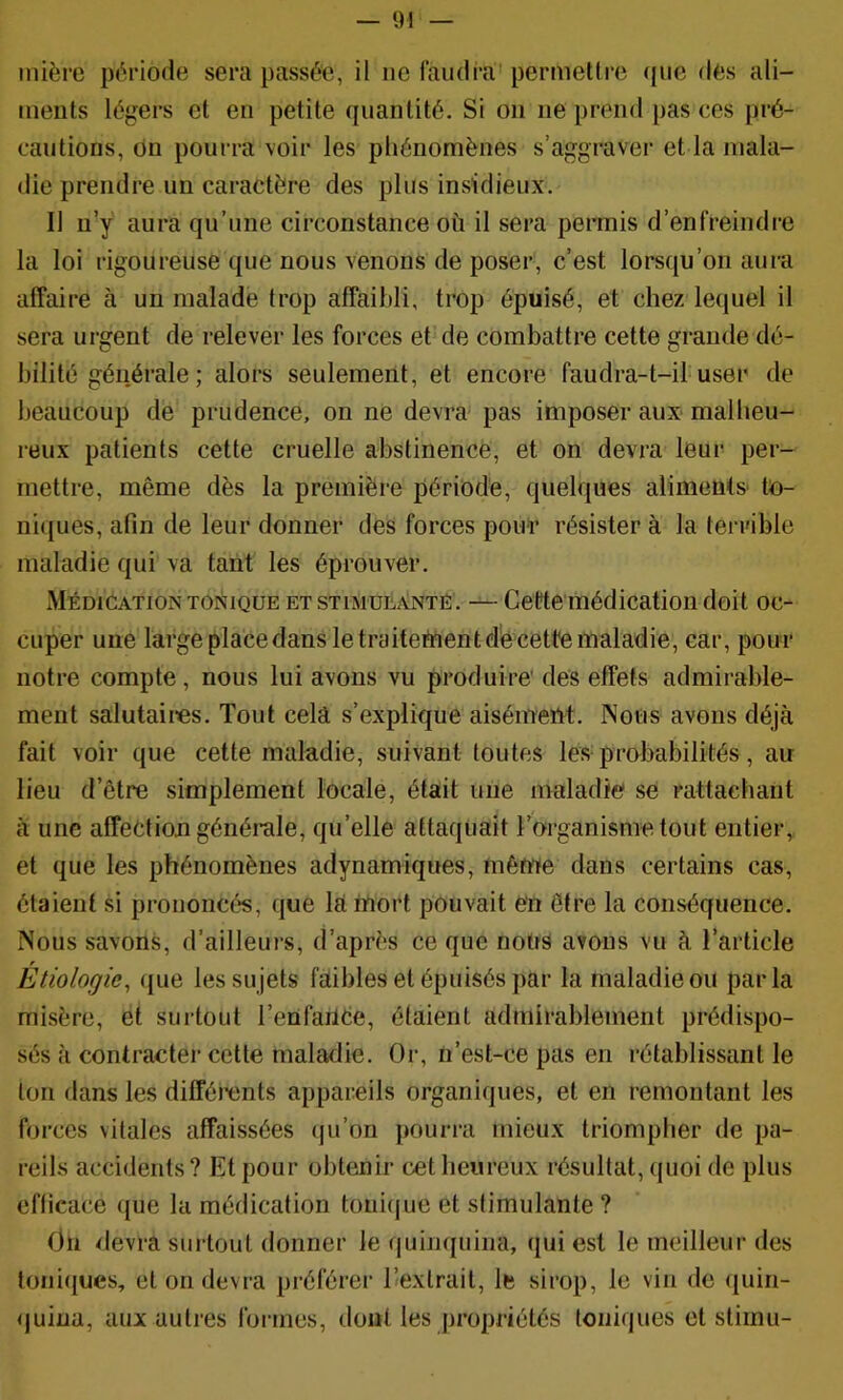 — 9! — inière période sera passée, il ne laudra'permetire (pie des ali- ments légers et en petite quantité. Si on ne prend pas ces pré- cautions, ou pourra voir les phénomènes s’aggraver et la mala- die prendre un caractère des plus insidieux. Il ii’y aura qu’une circonstance où il sera permis d’enfreindi’e la loi rigoureuse que nous venons de poser, c’est lorsqu’on aura affaire à un malade trop affaibli, trop épuisé, et chez lequel il sera urgent de relever les forces et de combattre cette grande dé- bilité générale ; alors seulement, et encore faudra-t-il user de beaucoup de prudence, on ne devra pas imposer aux malheu- reux patients cette cruelle abstinence, et on devra leur per- mettre, même dès la première période, quelques aliments' to- niques, afin de leur donner des forces pour résister à la terrible maladie qui va tant les éprouver. Médication TONIQUE et stimulante . — Cette médication doit oc- cuper une large place dans le traitementd'e cette maladie, car, pour notre compte, nous lui avons vu produire' des effets admirable- ment salutaires. Tout cela s’explique aisément. Nous avons déjà fait voir que cette maladie, suivant toutes les probabilités, an lieu d’être simplement locale, était une maladie se rattachant à une affection générale, qu’elle attaquait l’organisme tout entier, et que les phénomènes adynamiques, même dans certains cas, étaient si prononcés, que là mort pouvait e'n être la conséquence. Nous savons, d’ailleurs, d’après ce que nous avons vu à l’article Etiologie, que les sujets faibles et épuisés par la maladie ou parla misère, et surtout l’enfailCe, étaient admirablement prédispo- sés à contracter cette maladie. Or, n’est-ce pas en rétablissant le ton dans les difféi'ents appareils organiques, et en remontant les forces vitales affaissées (ju’on pourra mieux triompher de pa- reils accidents? Et pour obtenir cet heureux résultat, quoi de plus efficace que la médication toniiiue et stimulante ? On devra surtout donner le quinquina, qui est le meilleur des toniques, et on devra préférer ^extrait, le sirop, le vin de (juin- <)uiua, aux autres formes, dont les propriétés toniques et stiinu-