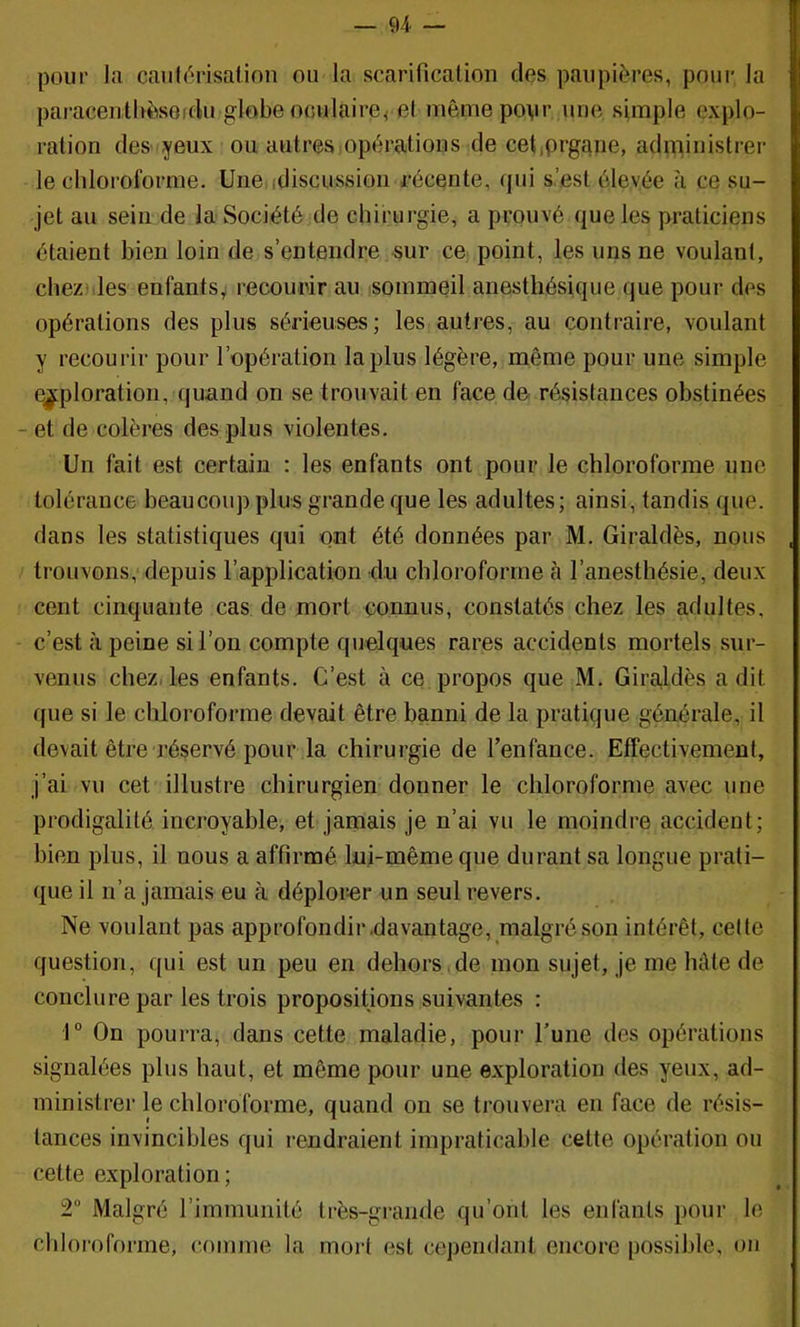 — 94 — pour la caulérisalinn ou la scarificalioii des paupières, pour la paracentUèsGfdu globe oGulaire^ el mêmepovr une simple explo- ration des yeux ou autresjopérations de cet,prgane, administrer le chloroforme. Une,idiscussion récente, qui s.’est élevée tà ce su- jet au sein de la Société de chirurgie, a prouvé que les praticiens étaient bien loin de s’entendre sur ce point, les uns ne voulant, cheziiles enfants,i recourir au sommeil anesthésique que pour des opérations des plus sérieuses; les autres, au contraire, voulant y recourir pour l’opération lapins légère, même pour une simple exploration, quand on se trouvait en face de résistances obstinées - et de colères des plus violentes. Un fait est certain : les enfants ont pour le chloroforme une tolérance beaucoup plus grande que les adultes; ainsi, tandis que. dans les statistiques qui ont été données par M. Giraldès, nous trouvons, depuis l’application du chloroforme à l’anesthésie, deux cent cinquante cas de mort connus, constatés chez les adultes. - c’est à peine si l’on compte quelques rares accidents mortels sur- venus chez, les enfants. C’est à ce propos que M. Giraldès a dit que si le chloroforme devait être banni de la pratique générale, il devait être réservé pour la chirurgie de renfance. Effectivement, j’ai vu cet illustre chirurgien donner le chloroforme avec une prodigalité incroyable, et jamais je n’ai vu le moindre accident; bien plus, il nous a affirmé lui-même que durant sa longue prati- que il n’a jamais eu à déplorer un seul revers. Ne voulant pas approfondir davantage, malgré son intérêt, celte question, qui est un peu en dehors ,de mon sujet, je me hâte de conclure par les trois propositions suivantes : 1® On pourra, dans cette maladie, pour l’une des opérations signalées plus haut, et même pour une exploration des yeux, ad- ministrer le chloroforme, quand on se trouvera en face de résis- tances invincibles qui rendraient impraticable cette opération ou cette exploration; 2“ Malgré l’immunité très-grande qu’ont les enfants pour le chloroforme, comme la mort est cependant encore possible, on