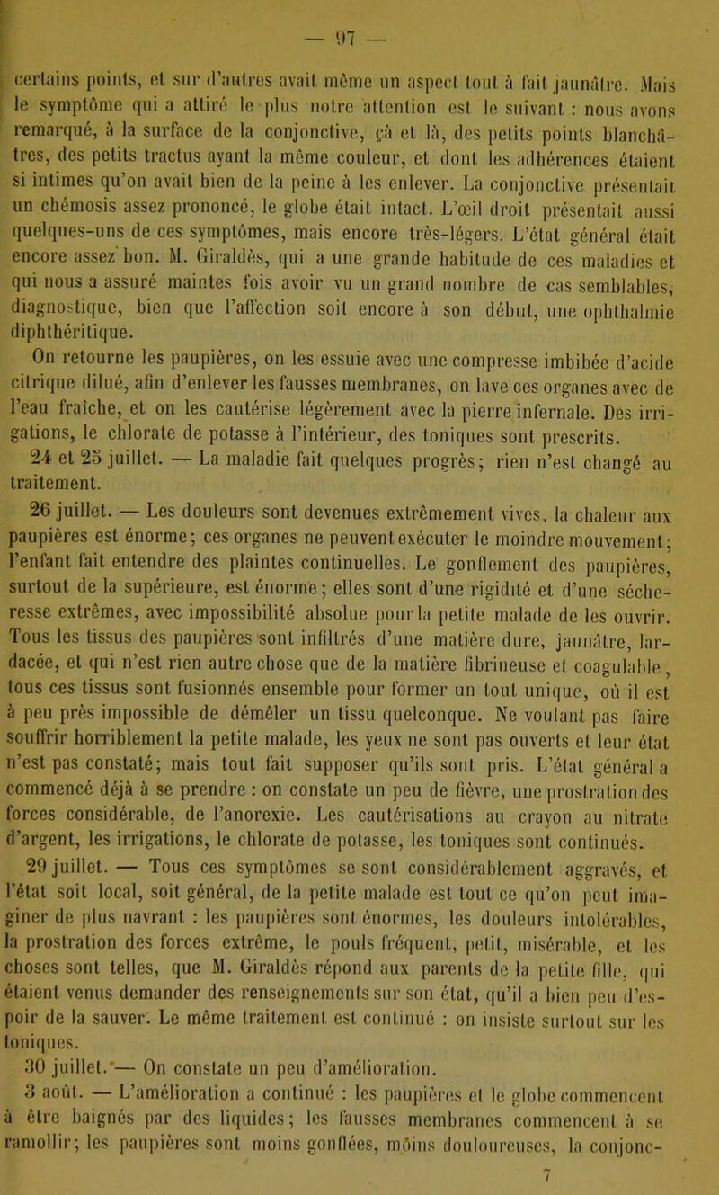 I I - in - \ certains points, et sur traulres avait môme nn aspect (ont à fait jaimâlre. Mais I le symptôme qui a attiré le plus notre attention est In suivant : nous avons remarqué, é la surface de la conjonctive, çà et lù, des petits points blanchâ- tres, des petits tractus ayant la môme couleur, cl dont les adhérences étaient si intimes qu’on avait bien de la peine à les enlever. La conjonctive présentait, un chémosis assez prononcé, le globe était intact. L’œil droit présentait aussi quelques-uns de ces symptômes, mais encore très-légers. L’étal général était encore assez'bon. M. Giraldès, qui a une grande habitude de ces maladies et qui nous a assuré maintes fois avoir vu un grand nombre de cas semblables, diagnostique, bien que l’alfection soit encore à son début, une ophtbalmie diphlhérilique. On retourne les paupières, on les essuie avec une compresse imbibée d’acide citrique dilué, afin d’enlever les fausses membranes, on lave ces organes avec de l’eau fraîche, et on les cautérise légèrement avec la pierre infernale. Des irri- gations, le chlorate de potasse à l’intérieur, des toniques sont prescrits. 24 et 25 juillet. — La maladie fait quelques progrès; rien n’est changé au traitement. 26 juillet. — Les douleurs sont devenues extrêmement vives, la chaleur aux paupières est énorme; ces organes ne peuvent exécuter le moindre mouvement; l’enfant fait entendre des plaintes continuelles. Le gonflement des paupières, surtout de la supérieure, est énorme; elles sont d’une rigidité et d’une séche- resse extrêmes, avec impossibilité absolue pour la petite malade de les ouvrir. Tous les tissus des paupières sont infiltrés d’une matière dure, jaunâtre, lar- dacée, et qui n’est rien autre chose que de la matière fibrineuse et coagulable, tous ces tissus sont fusionnés ensemble pour former un tout unique, où il est à peu près impossible de démêler un tissu quelconque. Ne voulant pas faire souffrir horriblement la petite malade, les yeux ne sont pas ouverts et leur état n’est pas constaté; mais tout fait supposer qu’ils sont pris. L’état général a commencé déjà à se prendre : on constate un peu de fièvre, une prostration des forces considérable, de l’anorexie. Les cautérisations au crayon au nitrate d’argent, les irrigations, le chlorate de potasse, les toniques sont continués. 29 juillet.— Tous ces symptômes se sont considérablement aggravés, et l’étal soit local, soit général, de la petite malade est tout ce qu’on peut ima- giner de plus navrant : les paupières sont énormes, les douleurs intolérables, la prostration des forces extrême, le pouls fréquent, petit, misérable, et les choses sont telles, que M. Giraldès répond aux parents de la petite fille, qui étaient venus demander des renseignements sur son étal, qu’il a bien peu d’es- poir de la sauver. Le même traitement est continué : on insiste surtout sur les Ioniques. 50 juillet.'— On constate un peu d’amélioration. 3 août. — L’amélioration a continué : les paupières et le globe commencent à être baignés par des liquides; les fausses membranes commencent à se ramollir; les paupières .sont moins gonflées, môins tloulourouscs, la conjonc- /