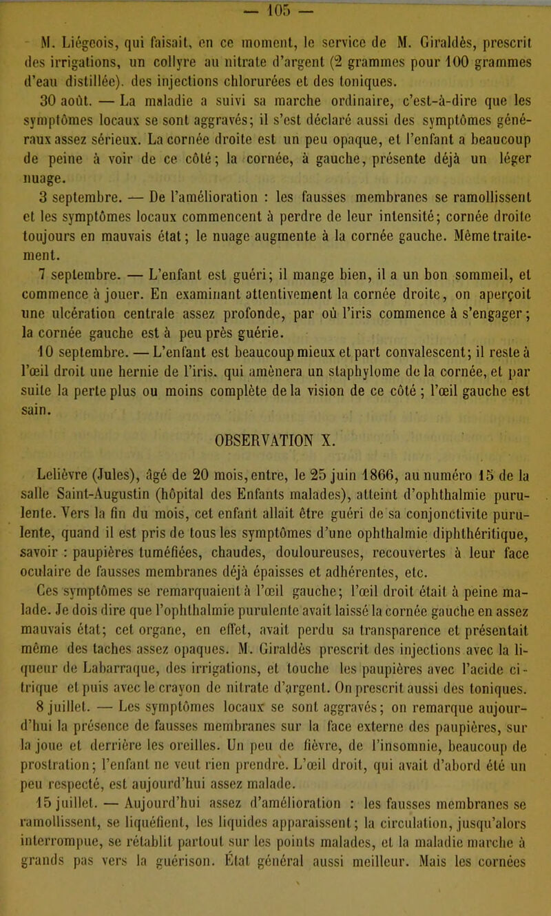 M. Liégeois, qui faisait, en ce moment, le service de M. Giraldès, prescrit des irrigations, un collyre au nitrate d’argent (2 grammes pour 100 grammes d’eau distillée), des injections chlorurées et des toniques. 30 août. — La maladie a suivi sa marche ordinaire, c’est-à-dire que les symptômes locaux se sont aggravés; il s’est déclaré aussi des symptômes géné- raux assez sérieux. La cornée droite est un peu opaque, et l’enfant a beaucoup de peine à voir de ce côté; la cornée, à gauche, présente déjà un léger nuage. 3 septembre. — De l’amélioration : les fausses membranes se ramollissent et les symptômes locaux commencent à perdre de leur intensité; cornée droite toujours en mauvais état ; le nuage augmente à la cornée gauche. Même traite- ment. 7 septembre. — L’enfant est guéri; il mange bien, il a un bon sommeil, et commence à jouer. En examinant attentivement la cornée droite, on aperçoit une ulcération centrale assez profonde, par où l’iris commence à s’engager ; la cornée gauche est à peu près guérie. ■10 septembre. — L’enfant est beaucoup mieux et part convalescent; il reste à l’œil droit une hernie de l’iris, qui amènera un staphylome de la cornée, et par suite la perte plus ou moins complète delà vision de ce côté ; l’œil gauche est sain. OBSERVATION X. Lelièvre (Jules), âgé de 20 mois, entre, le 25 juin 1866, au numéro 15 de la salle Saint-Augustin (hôpital des Enfants malades), atteint d’ophthalmie puru- lente. Vers la fin du mois, cet enfant allait être guéri de sa conjonctivite puru- lente, quand il est pris de tous les symptômes d’une ophthalmie diphthéritique, savoir : paupières tuméfiées, chaudes, douloureuses, recouvertes à leur face oculaire de fausses membranes déjà épaisses et adhérentes, etc. Ces symptômes se remarquaient à l’œil gauche; l’œil droit était à peine ma- lade. Je dois dire que l’ophthalmie purulente avait laissé la cornée gauche en assez mauvais état; cet organe, en efiet, avait perdu sa transparence et présentait même des taches assez ojjaques. M. Giraldès prescrit des injections avec la li- (|ueur de Laharraque, des irrigations, et touche les paupières avec l’acide ci- trique et puis avec le crayon de nitrate d’argent. On prescrit aussi des toniques. 8 juillet. — Les symptômes locaux se sont aggravés; on remarque aujour- d’hui la présence de fausses membranes sur la face externe des paupières, sur la joue et derrière les oreilles. Un peu de fièvre, de l’insomnie, beaucoup de prostration; l’enfant ne veut rien prendre. L’œil droit, qui avait d’abord été un peu respecté, est aujourd’hui assez malade. 15 juillet. — Aujourd’hui assez d’amélioration : les fausses membranes se ramollissent, se liquéfient, les liquides apparaissent; la circulation, jusqu’alors interrompue, se rétablit partout sur les points malades, et la maladie marche à grands pas vers la guérison. Etat général aussi meilleur. Mais les cornées