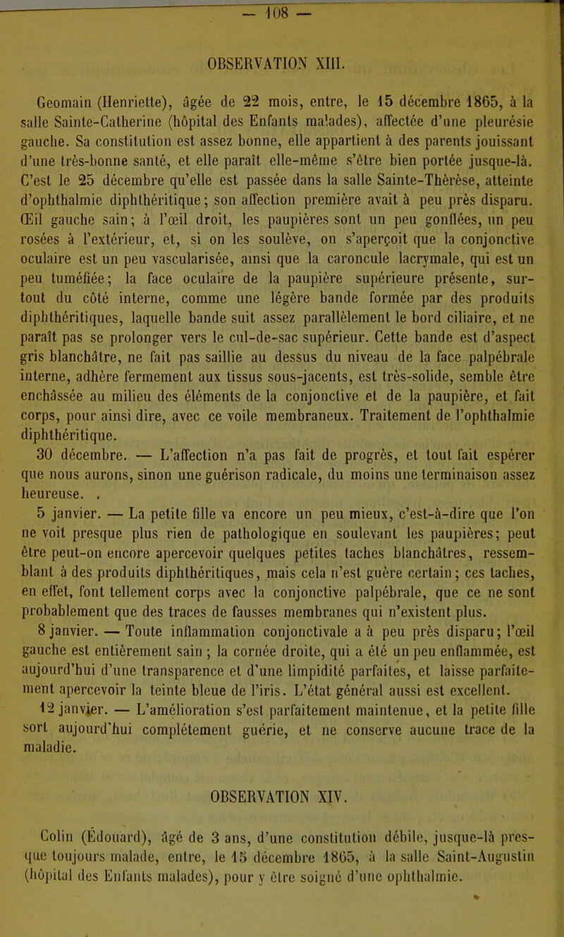 OBSERVATION XIll. Gcomaiii (Henriette), âgée de 22 mois, entre, le 15 décembre 1865, à la salle Sainte-Catherine (hôpital des Enfants malades), alTectée d’iine pleurésie gauche. Sa constitution est assez bonne, elle appartient à des parents jouissant d’une très-bonne santé, et elle paraît elle-même s’être bien portée jusque-là. C’est le 25 décembre qu’elle est passée dans la salle Sainte-Thérèse, atteinte d’ophthalmie diphthéritique ; son affection première avait à peu près disparu. Œil gauche sain; à l’œil droit, les paupières sont un peu gonflées, un peu rosées à l’extérieur, et, si on les soulève, on s’aperçoit que la conjonctive oculaire est un peu vascularisée, ainsi que la caroncule lacrymale, qui est un peu tuméfiée; la face oculaire de la paupière supérieure présente, sur- tout du côté interne, comme une légère bande formée par des produits diphthéritiques, laquelle bande suit assez parallèlement le bord ciliaire, et ne paraît pas se prolonger vers le cul-de-sac supérieur. Cette bande est d’aspect gris blanchâtre, ne fait pas saillie au dessus du niveau de la face palpébrale interne, adhère fermement aux tissus sous-jacents, est très-solide, semble être enchâssée au milieu des éléments de la conjonctive et de la paupière, et fait corps, pour ainsi dire, avec ce voile membraneux. Traitement de l’ophthalmie diphthéritique. 30 décembre. — L’affection n’a pas fait de progrès, et tout fait espérer que nous aurons, sinon une guérison radicale, du moins une terminaison assez heureuse. . 5 janvier. — La petite fille va encore un peu mieux, c’est-à-dire que l’on ne voit presque plus rien de pathologique en soulevant les paupières; peut être peut-on encore apercevoir quelques petites taches blanchâtres, ressem- blant à des produits diphthéritiques, mais cela n’est guère certain; ces taches, en effet, font tellement corps avec la conjonctive palpébrale, que ce ne sont probablement que des traces de fausses membranes qui n’existent plus. 8 janvier. — Toute inflammation conjonctivale a à peu près disparu; l’œil gauche est entièrement sain ; la cornée droite, qui a été un peu enflammée, est aujourd’hui d’une transparence et d’une limpidité parfaites, et laisse parfaite- ment apercevoir la teinte bleue de l’iris. L’état général aussi est excellent. 12 janvier, — L’amélioration s’est parfaitement maintenue, et la petite fille sort aujourd'hui complètement guérie, et ne conserve aucune trace de la maladie. OBSERVATION XIV. Colin (Édouard), âgé de 3 ans, d’une constitution débile, jusque-là pres- que toujours malade, entre, le 15 décembre 1865, à la salle Saint-Augustin (hôpital des Enfants malades), pour y être soigné d’une ophthalmic.