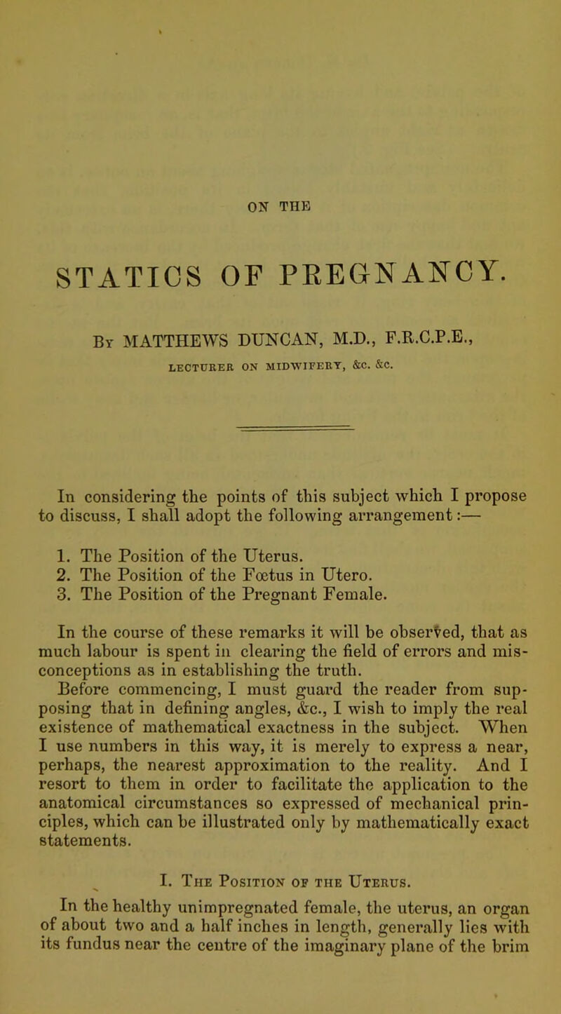 STATICS OF PREGNANCY. By MATTHEWS DUNCAN, M.D., F.R.C.P.E., LECTURER ON MIDWIFERY, &C. &C. In considering the points of this subject which I propose to discuss, I shall adopt the following arrangement:— 1. The Position of the Uterus. 2. The Position of the Foetus in Utero. 3. The Position of the Pregnant Female. In the course of these remarks it will be observed, that as much labour is spent in clearing the field of errors and mis- conceptions as in establishing the truth. Before commencing, I must guard the reader from sup- posing that in defining angles, &c., I wish to imply the real existence of mathematical exactness in the subject. When I use numbers in this way, it is merely to express a near, perhaps, the nearest approximation to the reality. And I resort to them in order to facilitate the application to the anatomical circumstances so expressed of mechanical prin- ciples, which can be illustrated only by mathematically exact statements. I. The Position of the Uterus. In the healthy unimpregnated female, the uterus, an organ of about two and a half inches in length, generally lies with its fundus near the centre of the imaginary plane of the brim