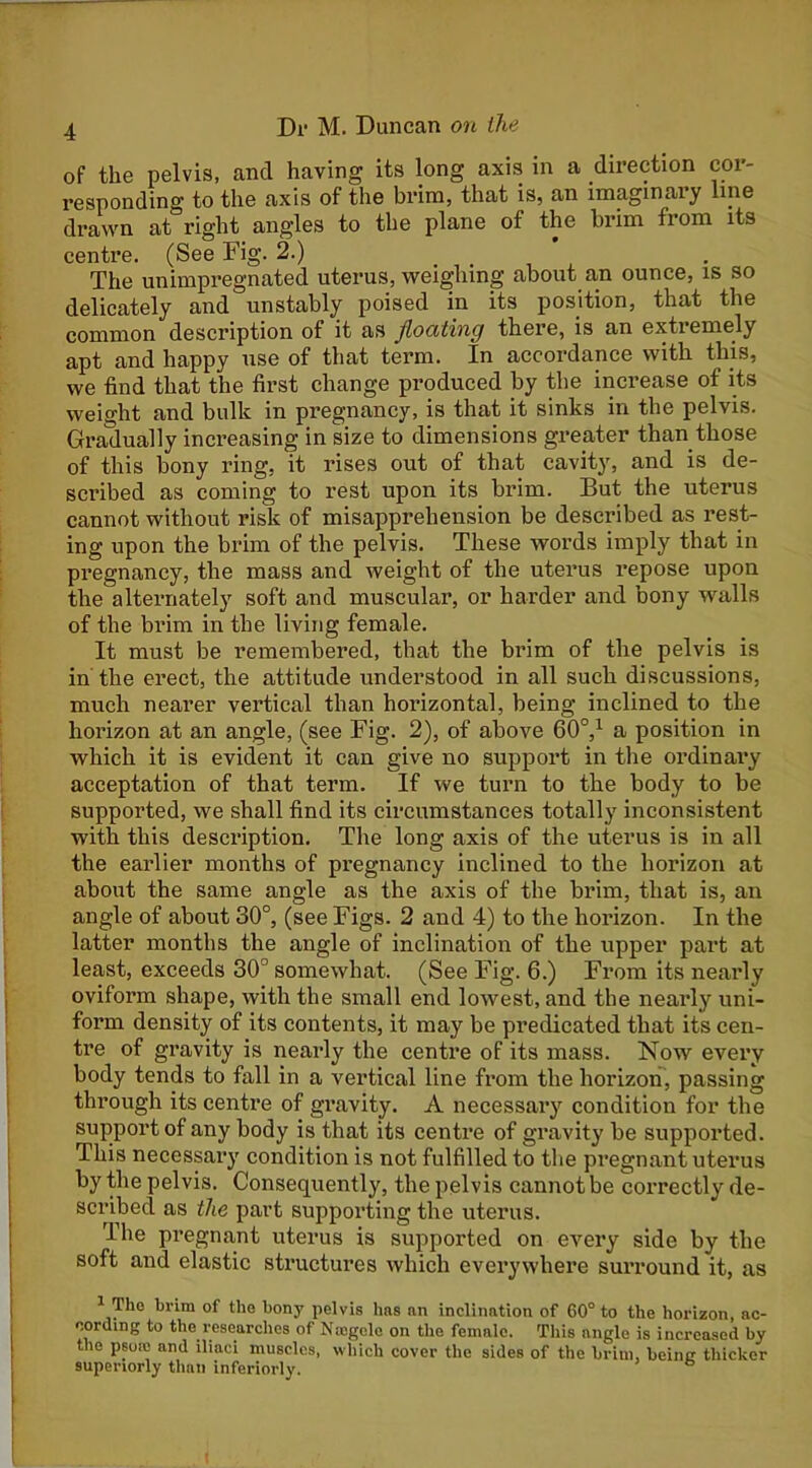 of the pelvis, and having its long axis in a direction cor- responding to the axis of the brim, that is, an imaginaiy line drawn at right angles to the plane of the brim from its centre. (See Fig. 2.) The unimpregnated uterus, weighing about an ounce, is so delicately and unstably poised in its position, that the common description of it as Jlociting there, is an extremely apt and happy use of that term. In accordance with this, we find that the first change produced by the increase of its weight and bulk in pregnancy, is that it sinks in the pelvis. Gradually increasing in size to dimensions greater than those of this bony ring, it rises out of that cavity, and is de- scribed as coming to rest upon its brim. But the uterus cannot without risk of misapprehension be described as rest- ing upon the brim of the pelvis. These words imply that in pregnancy, the mass and weight of the uterus repose upon the alternately soft and muscular, or harder and bony walls of the brim in the living female. It must be remembered, that the brim of the pelvis is in the erect, the attitude understood in all such discussions, much nearer vertical than horizontal, being inclined to the horizon at an angle, (see Fig. 2), of above 60°,^ a position in which it is evident it can give no support in the ordinary acceptation of that term. If we turn to the body to be supported, we shall find its circumstances totally inconsistent with this description. The long axis of the uterus is in all the earlier months of pregnancy inclined to the horizon at about the same angle as the axis of the brim, that is, an angle of about 30°, (see Figs. 2 and 4) to the horizon. In the latter months the angle of inclination of the upper part at least, exceeds 30° somewhat. (See Fig. 6.) From its nearly oviform shape, with the small end lowest, and the neai'ly uni- form density of its contents, it may be predicated that its cen- tre of gravity is nearly the centi’e of its mass. Now every body tends to fall in a vertical line from the horizon, passing through its centre of gravity. A necessary condition for the support of any body is that its centre of gravity be supported. This necessary condition is not fulfilled to the pregnant uterus by the pelvis. Consequently, the pelvis cannot be correctly de- sci’ibed as the part supporting the uterus. The pregnant uterus is supported on every side by the soft and elastic structures which everywhere suiTound it, as ^ Tho brim of the bony pelvis hns an inclination of 60° to the horizon, ac- cording to the researches of Nicgclc on the female. This angle is increased by the psoio and iliaci muscles, which cover the sides of the brim, being thicker superiorly than inferiorly.