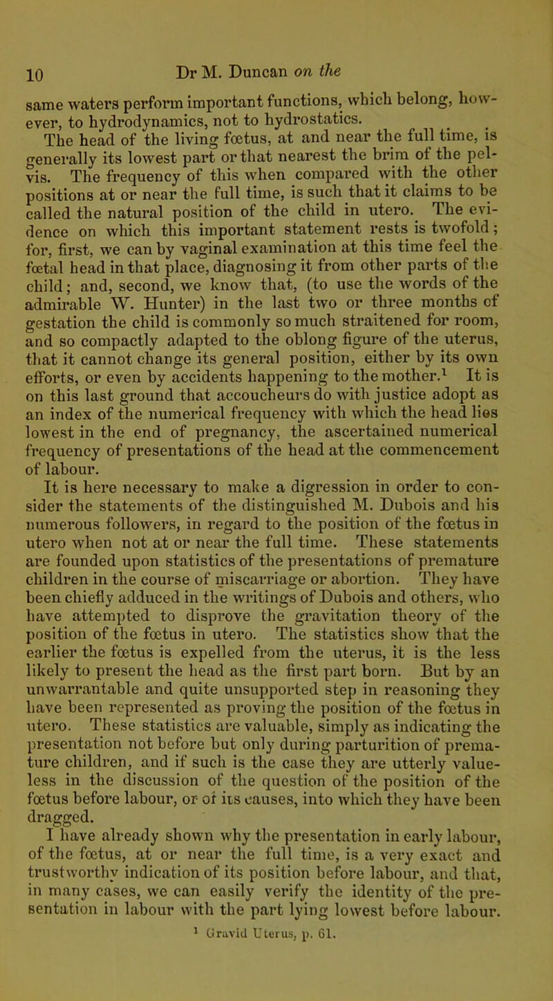 same waters perform important functions, which belong, how- ever, to hydrodynamics, not to hydrostatics. The head of the living foetus, at and near the full time, is generally its lowest part or that nearest the brim of the pel- vis. The frequency of this when compared with the other positions at or near the full time, is such that it claims to be called the natural position of the child in utero. The evi- dence on which this important statement rests is twofold; for, first, we can by vaginal examination at this time feel the foetal head in that place, diagnosing it from other parts of the child; and, second, we know that, (to use the words of the admirable W. Hunter) in the last two or three months of gestation the child is commonly so much straitened for room, and so compactly adapted to the oblong figure of the uterus, that it cannot change its general position, either by its own efforts, or even by accidents happening to the mother.’^ It is on this last ground that accoucheurs do with justice adopt as an index of the numerical frequency with which the head lies lowest in the end of pregnancy, the ascertained numerical frequency of presentations of the head at the commencement of labour. It is here necessary to make a digression in order to con- sider the statements of the distinguished M. Dubois and his numerous followers, in regard to the position of the foetus in utero when not at or near the full time. These statements are founded upon statistics of the presentations of premature children in the course of miscarriage or abortion. They have been chiefly adduced in the writings of Dubois and others, who have attempted to disprove the gravitation theory of the position of the foetus in utero. The statistics show that the eai’lier the foetus is expelled from the uterus, it is the less likely to present the head as the first part boi*n. But by an unwarrantable and quite unsupported step in reasoning they have been represented as proving the position of the foetus in utero. These statistics are valuable, simply as indicating the presentation not before but only during parturition of prema- ture children, and if such is the case they are utterly value- less in the discussion of the question of the position of the foetus before labour, or- of its causes, into which they have been dragged. I have already shown why the presentation in early labour, of the foetus, at or near the full time, is a very exact and trustworthy indication of its position before labour, and that, in many cases, we can easily verify the identity of the pre- sentation in labour with the part lying lowest before labour. > Gravid Uterus, p. 61.